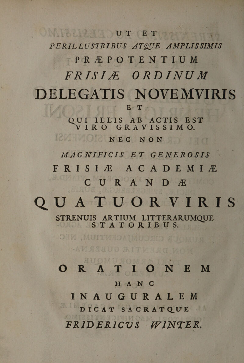 UT ET PERILLUSTRIBUS ATgirjE AMPLISSIMIS PRAEPOTENTIUM FRISIM ORDINUM DELEGATIS NOVEMVIRIS ET Q^U I ILLIS AB ACTIS EST VIRO GRAVISSIMO. NEC NON MAGNIFICIS ET GENEROSIS FRISIA ACADEMIA CURANDA Q.UATUORVIRIS STRENUIS ARTIUM LITTERARUMQUE STATORIBUS. t i ,VV * ORATIONEM HANC INAUGURALEM DICAT SACRATQ.UE FR1DERJCVS tV INTER.