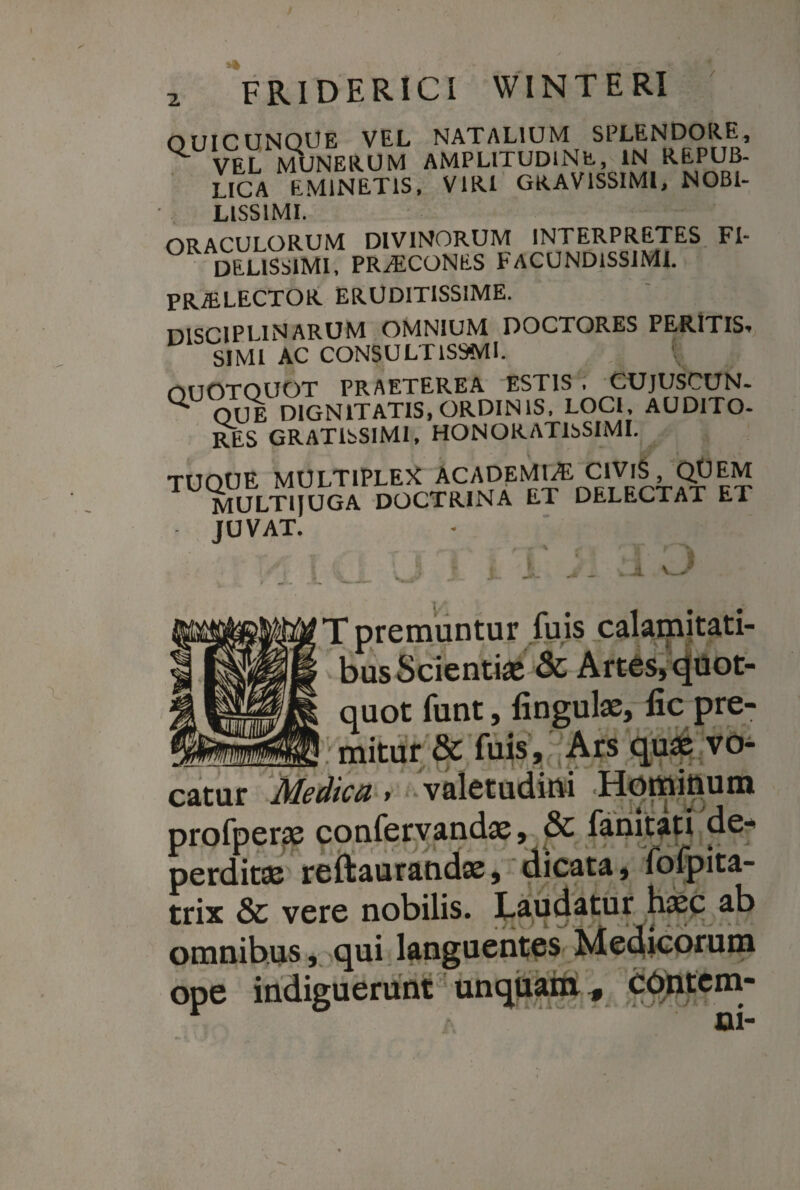 OUICUNQUE VEL NATALIUM SPLENDORE, ^ VEL MUNERUM AMPLITUDINE, IN REPUB- LICA EMINETIS, VIRI GRAVISSIMI, NOBI¬ LISSIMI. ORACULORUM DIVINORUM INTERPRETES FI¬ DELISSIMI, PRALCONES FACUNDISSIMI. PRiELECTOR ERUDITISSIME. DISCIPLINARUM OMNIUM DOCTORES PERITIS. SIMI AC CONSULT1S9MI. t nUOTOUOT PRAETEREA ESTIS . CUJUSCUN- U OUE DIGNITATIS, ORDINIS, LOCI, AUDITO¬ RES GRATISSIMI, HONORATISSIMI. TUOUE MULTIPLEX ACADEMIA ClVlS, QUEM MULTIIUGA DOCTRINA ET DELECTAT ET • JUVAT. T premuntur fuis calamitati¬ bus Scienti# & Artes, quot¬ quot funt, lingulae, lic pre- —f mitur & fuis. Ars quae vo¬ catur Medica > valetudini 'Hotttttiu® profperae confervandae, & fanitati de¬ perditae reftaurandae, dicata, fofpita- trix & vere nobilis. Laudatur haec ab omnibus, qui languentes Medicorum ope indiguerunt unquam, COntem-