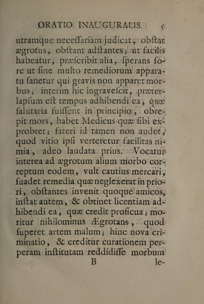 v utramque neceflariam judicat, obftat aegrotus, obftant adftantes; ut facilis habeatur, praefcribit alia, fperans fo¬ re ut line multo remediorum appara¬ tu fanetur qui gravis non apparet mor¬ bus; interim hic ingravefcit, praeter- lapfum ell tempus adhibendi ea, quae falutaria fuilTent in principio , obre¬ pit mors, habet Medicus qua: libi ex¬ probret,- fateri id'tamen non audet# quod vitio ipli verteretur facilitas ni¬ mia , adeo laudata prius. Vocatur interea ad aegrotum alium morbo cor- reptum eodem, vult cautius mercari, fuadet remedia quae neglexerat in prio¬ ri , obftantes invenit quoque amicos, inftat autem , &: obtinet licentiam ad¬ hibendi ea, quae credit proficua; mo¬ ritur nihilominus iEgrotans, quod fuperet artem malum; hinc nova cri¬ minatio , & creditur curationem per¬ peram inftitutam reddidifle morbum B le-