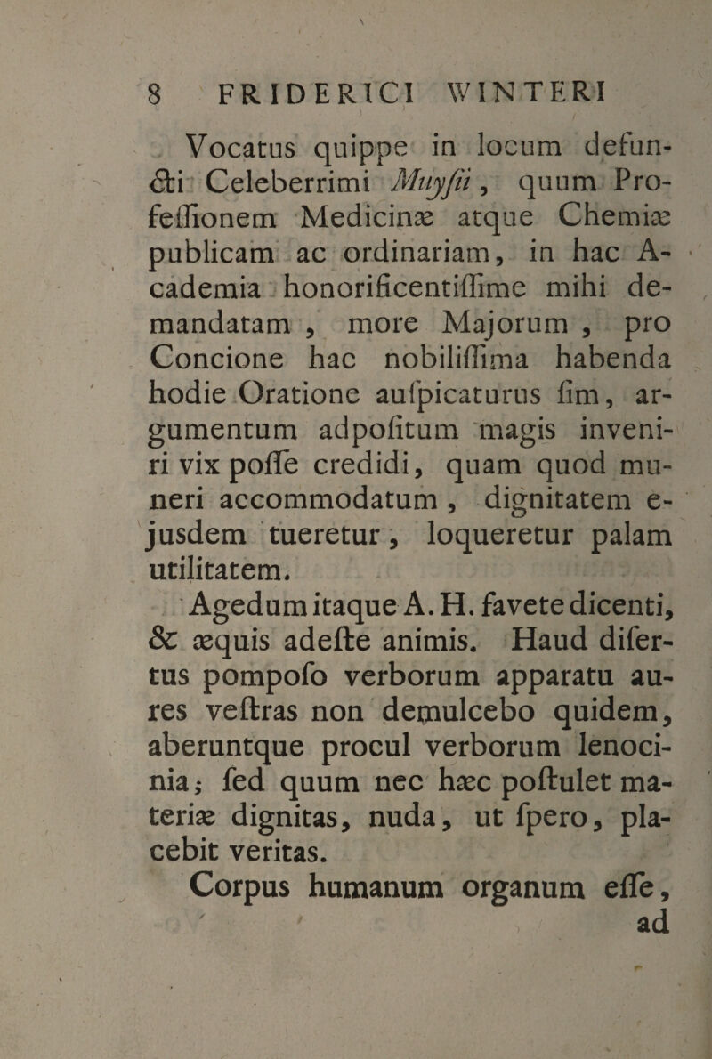 < 8 FRIDERICI WIN TERI i 1 , Vocatus quippe in locum defun¬ cti Celeberrimi Mnyjii, quum Pro- feffionem Medicinae atque Chemiae publicam ac ordinariam, in hac A- cademia honorificentiffime mihi de¬ mandatam , more Majorum , pro Concione hac nobilillima habenda hodie Oratione aufpicaturus lim, ar¬ gumentum adpofitum magis inveni¬ ri vix pofTe credidi, quam quod mu¬ neri accommodatum, dignitatem e- jusdem tueretur, loqueretur palam utilitatem. Agedum itaque A. H. favete dicenti, & aequis adefte animis. Haud difer- tus pompofo verborum apparatu au¬ res veftras non demulcebo quidem, aberuntque procul verborum lenoci¬ nia; fed quum nec haec poftulet ma¬ teriae dignitas, nuda, ut fpero, pla¬ cebit veritas. Corpus humanum organum efle, ad