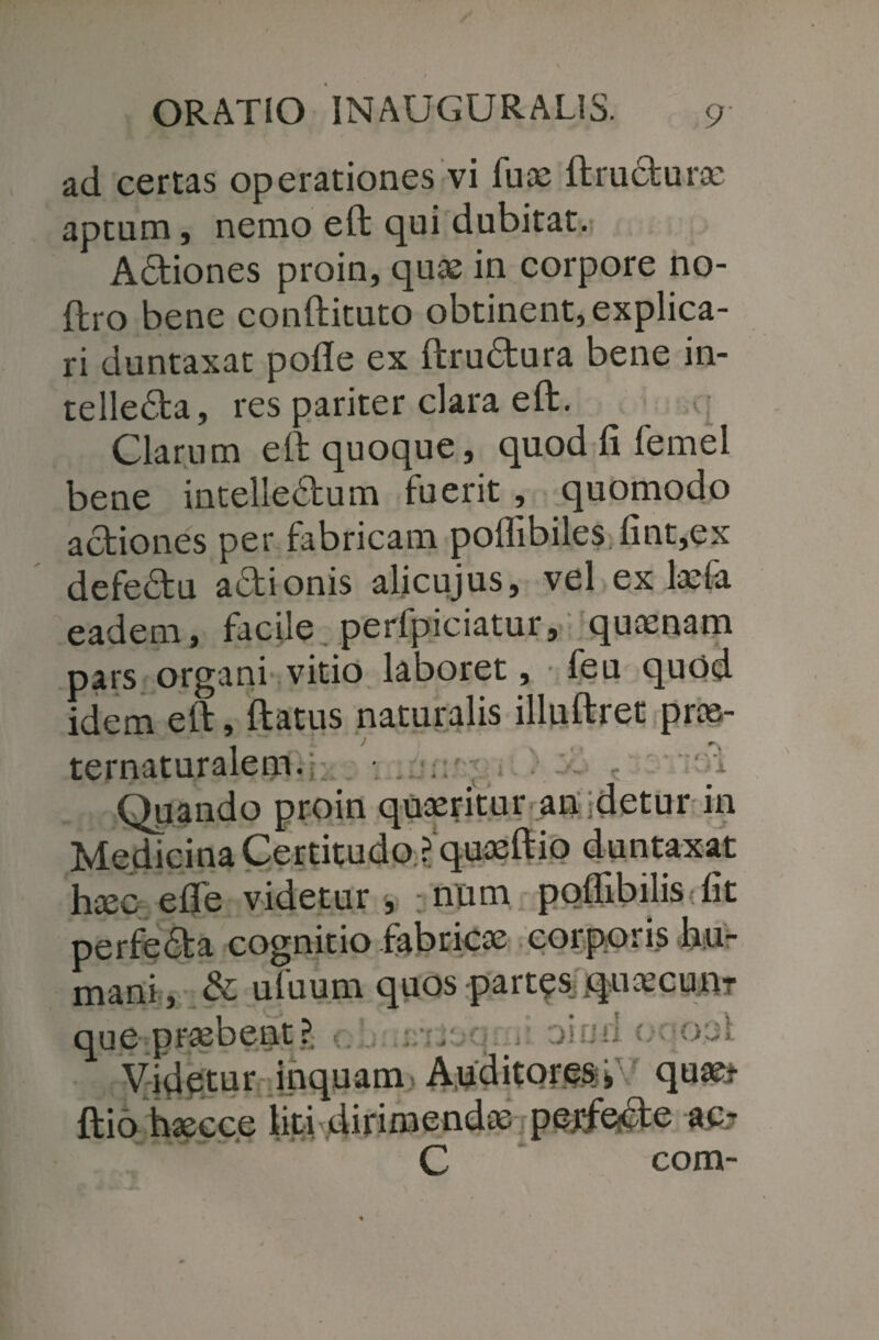 ad certas operationes vi fuae ftrudurae aptum, nemo eft qui dubitat. Adiones proin, quae in corpore no- ftro bene conftituto obtinent, explica¬ ri duntaxat pofle ex ftrudura bene in- telleda, res pariter clara eft. Clarum eft quoque, quod fi femel bene intelledum fuerit , quomodo adiones per fabricam poflibiles fint,ex defedu adionis alicujus, vel ex laefa eadem, facile perfpiciatur, quaenam pars organi vitio laboret, feu quod idem eft, ftatus naturalis illuftrec prae- ■ § r? ft’ i d « *• * ‘ „ * i A ternaturalenbs Qjiando proin quaeritur an detur in Medicina Certitudo ? quaeftio duntaxat haec eflfe videtur , ;num poflibilis fit perfeda cognitio fabricae corporis hu¬ mani, & ufuum quos -partas qnajcu.nT que praebent ? . ; Videtur inquam A.uditpresi quae* ftio haecce liti dirimendae perfecte ac- C com-