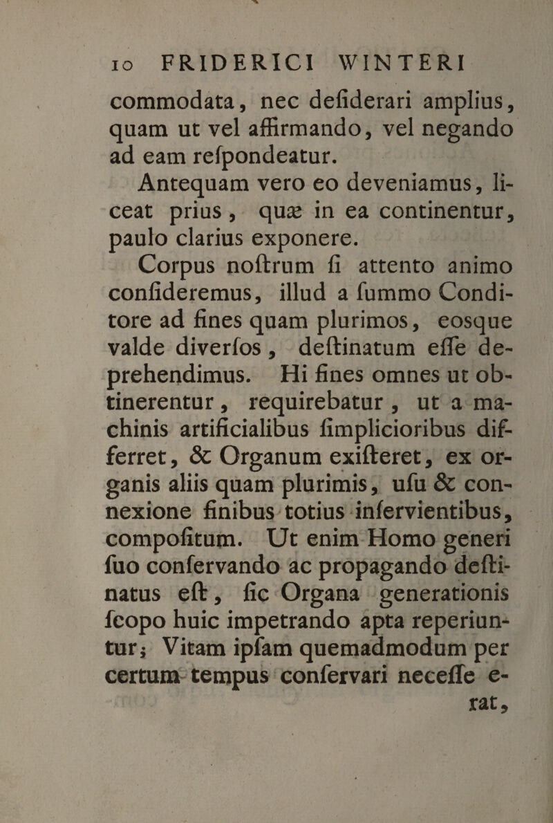 commodata, nec defiderari amplius, quam ut vel affirmando, vel negando ad eam refpondeatur. Antequam vero eo deveniamus, li¬ ceat prius , quse in ea continentur, paulo clarius exponere. Corpus noftrum fi attento animo confideremus, illud a fummo Condi¬ tore ad fines quam plurimos, eosque valde diverfos , deftinatum efie de¬ prehendimus. Hi fines omnes ut ob¬ tinerentur , requirebatur , ut a ma¬ chinis artificialibus fimplicioribus dif¬ ferret , & Organum exifteret, ex or¬ ganis aliis quam plurimis, ufu & con¬ nexione finibus totius infervientibus, compofitum. Ut enim Homo generi fuo confervando ac propagando defti- natus eft, fic Organa generationis fcopo huic impetrando apta reperiun- tur j Vitam ipfam quemadmodum per certum tempus confervari necefle e- rat.