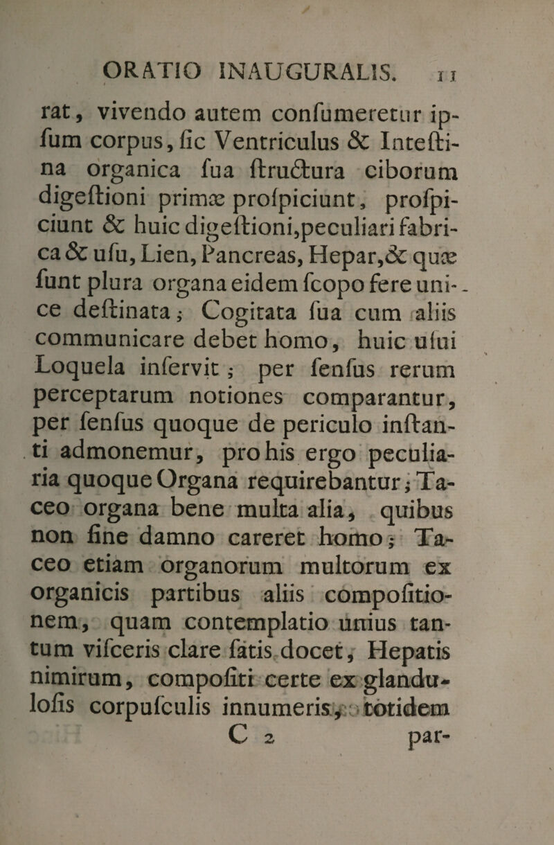 • < rat, vivendo autem confumeretur ip- fum corpus, fic Ventriculus & Intefti- na organica fua ftru&ura ciborum digeftioni primas prolpiciunt, profpi- ciunt & huic digeftioni,peculiari fabri¬ ca & ufu, Lien, Pancreas, Hepar,& quas funt plura organa eidem fcopo fere uni-. ce deftinata i Cogitata fua cum aliis communicare debet homo, huic ului Loquela infervit; per fenfus rerum perceptarum notiones comparantur, per fenfus quoque de periculo inflan¬ ti admonemur, pro his ergo peculia¬ ria quoque Organa requirebantur; Ta¬ ceo organa bene multa alia, quibus non fine damno careret homo- Ta¬ ceo etiam organorum multorum ex organicis partibus aliis compofitio- nem, quam contemplatio unius tan¬ tum vifceris clare fatis docet. Hepatis nimirum, compofiti certe ex glandu- lofis corpufculis innumeris, .totidem C 2 par-