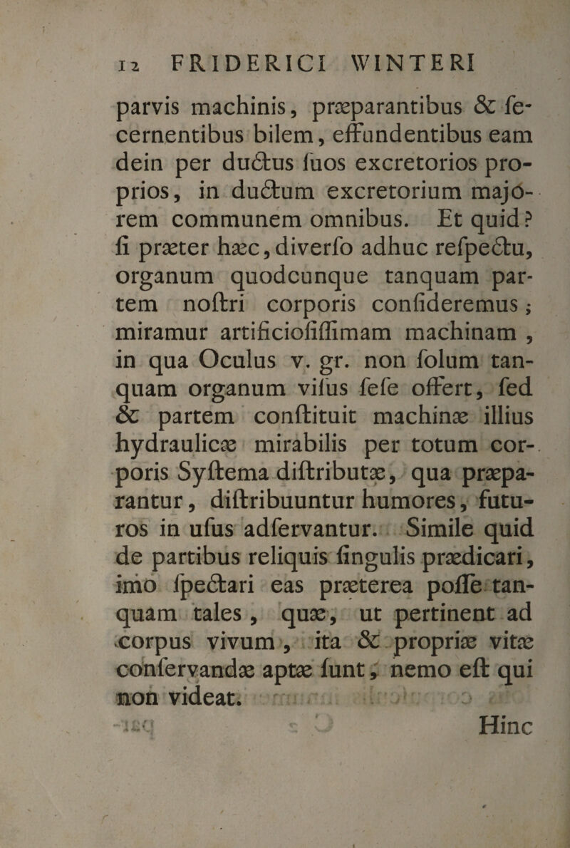 parvis machinis, praeparantibus & fe- cernentibus bilem, effundentibus eam dein per du&us luos excretorios pro¬ prios, in du£tum excretorium majo¬ rem communem omnibus. Et quid? fi praeter haec,diverfo adhuc refpedfcu, organum quodcunque tanquam par¬ tem noftri corporis confideremus; miramur artificiofiflimam machinam , in qua Oculus v. gr. non folum tan¬ quam organum vilus fefe offert, fed & partem conftituit machinae illius hydraulicae mirabilis per totum cor¬ poris Syftema diftributae, qua praepa¬ rantur , diftribuuntur humores, futu¬ ros in ufus adfervantur. Simile quid de partibus reliquis lingulis praedicari, imo lpedtari eas praeterea pofle tan¬ quam tales , quae, ut pertinent ad corpus vivum , ita & propriae vitae confervandae aptae lunt, nemo eft qui non videat. . Hinc / * r