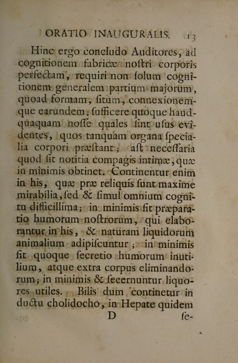 Hinc ergo concludo Auditores, ad cognitionem fabricas noftri corporis perfectam, requiri non folum cogni¬ tionem generalem partium majorum, quoad formam, litum, connexionem- que earundem; fufficere quoque haud- quaquam node quales fint ufus evi¬ dentes, quos tanquam organa fpecia- lia corpori prasitant ; aft neceflaria quod Iit notitia compagis intimae,quas in minimis obtinet. Continentur enim in his, quas prae reliquis funt maxime mirabilia,fed & fimul omnium cogni¬ tu difficillima j in minimis fit praepara¬ tio humorum noftrorum, qui elabo¬ rantur in his, & naturam liquidorum animalium adipifcuntur j in minimis fit quoque fecretio humorum inuti¬ lium, atque extra corpus eliminando¬ rum i in minimis & fecernuntur liquo¬ res utiles. Bilis dum “continetur in du&u cholidocho, in Hepate quidem