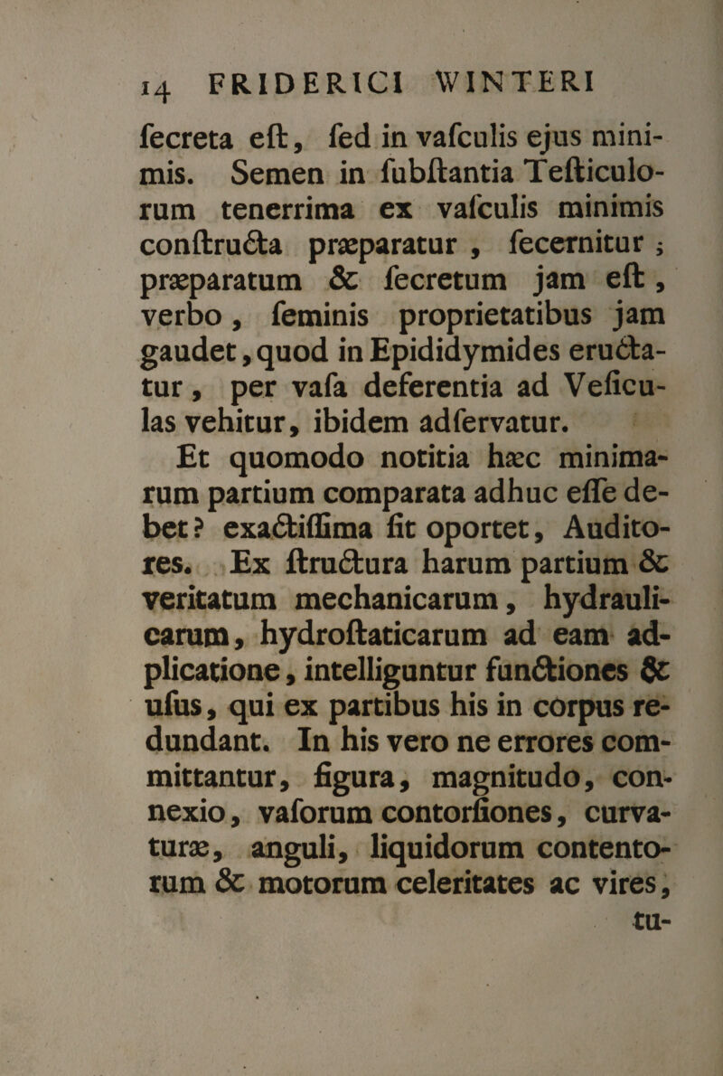 fecreta eft, fed in vafculis ejus mini¬ mis. Semen in fubftantia Tefticulo- rum tenerrima ex vafculis minimis conftrudla praeparatur , fecernitur ; praeparatum & fecretum jam eft, verbo, feminis proprietatibus jam gaudet,quod in Epididymides erudia¬ tur , per vafa deferentia ad Veficu- las vehitur, ibidem adfervatur. Et quomodo notitia haec minima¬ rum partium comparata adhuc efle de¬ bet ? exadtiffima fit oportet, Audito¬ res. Ex ftrudtura harum partium & veritatum mechanicarum, hydrauli¬ carum, hydroftaticarum ad eam ad- plicatione, intelliguntur fun&iones & ufus, qui ex partibus his in corpus re¬ dundant. In his vero ne errores com¬ mittantur, figura, magnitudo, con¬ nexio , vaforum contorfiones, curva¬ turae, anguli, liquidorum contento¬ rum & motorum celeritates ac vires, tu-