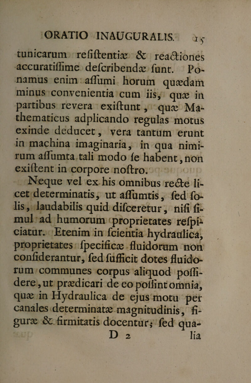 tunicarum refiftentias & rea&iones accuratiflime defcribendas funt. Po¬ namus enim aflumi horum quasdam minus convenientia cum iis, quas in partibus revera exiftunt, quas Ma¬ thematicus adplicando regulas motus exinde deducet, vera tantum erunt in machina imaginaria, in qua nimi¬ rum aflumta tali modo le habent, non exiftent in corpore noftro. Neque vel ex his omnibus re&e li¬ cet determinatis, utaflumtis, fed To¬ lis , laudabilis quid difceretur, nili fi- mul ad humorum proprietates reipi1 ciatur. Etenim in fcientia hydraulica, proprietates fpecificas fluidorum non confiderantur, fed fufficit dotes fluido¬ rum communes corpus aliquod pofli- dere, ut prasdicari de eo poflint omnia, quas in Hydraulica de ejus motu per canales determinatas magnitudinis, fi¬ gura: & firmitatis docentur* fed qua- D 2 lia