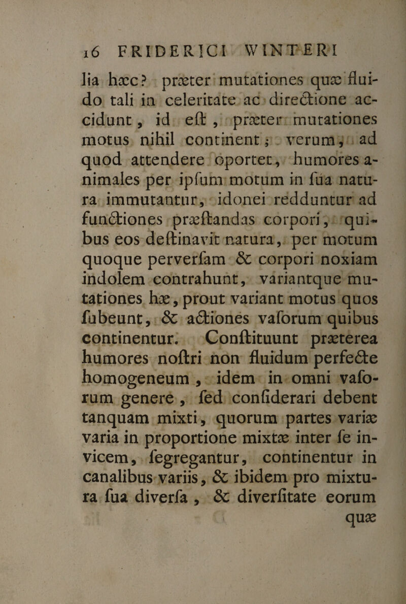 Ha hasc? proster mutationes qua; flui¬ do tali in celeritate ac directione ac¬ cidunt , id eft , praster mutationes motus nihil continent; verum, ad quod attendere oportet, humores a- nimales per ipfum motum in fua natu¬ ra immutantur, idonei redduntur ad fundtiones prasftandas corpori, qui¬ bus eos deftinavit natura, per motum quoque perverfam & corpori noxiam indolem contrahunt, variantque mu¬ tationes has, prout variant motus quos fubeunt, & a&iones vaforum quibus continentur. Conftituunt prasterea humores noftri non fluidum perfedte homogeneum , idem in omni vafo¬ rum genere , fed confiderari debent tanquam mixti, quorum partes varias varia in proportione mixtas inter le in¬ vicem, fegregantur, continentur in canalibus variis, & ibidem pro mixtu¬ ra fua diverfa , & diverfitate eorum v quas