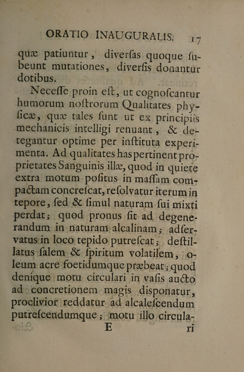 quce patiuntur, diverfas quoque fu- beunt mutationes, diverfis donantur dotibus. Neceflfe proin eft, ut cognofcantur humorum noftrorum Qualitates phy- ficx, qua; tales funt ut ex principiis mechanicis intelligi renuant, & de¬ tegantur optime per inftituta experi¬ menta. Ad qualitates has pertinent pro¬ prietates Sanguinis illa;, quod in quiete extra motum politus in maflam com- padtam concrelcat, refolvatur iterum in tepore, fed & limul naturam fui mixti perdat i quod pronus Iit ad degene¬ randum in naturam alcalinam ,• adfer- vatus in loco tepido putrefcatdeftil- latus falem & fpiritum volatilem, o- leum acre foetidumqueprtebeatjquod denique motu circulari in vafis au£to ad concretionem magis disponatur, proclivior reddatur ad alcalefcendum putrelcendumque; motu illo circula-