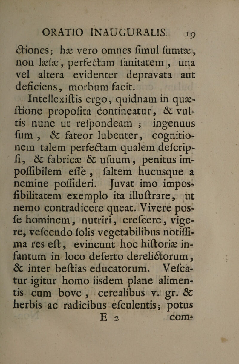 6fciones; hre vero omnes fimul fumtte, non keltc, perfectam fanitatem , una vel altera evidenter depravata aut deficiens, morbum facit. Intellexiftis ergo, quidnam in qute- ftione propofita contineatur, & vul¬ tis nunc ut relpondeam * ingenuus fum , & fateor lubenter, cognitio¬ nem talem perfebtam qualem defcrip- II, & fabricas & ufuum, penitus im- poffibilem efle , faltem hucusque a nemine poffideri. Juvat imo impos- fibilitatem exemplo ita illuftrare, ut nemo contradicere queat. Vivere pos- fe hominem, nutriri, crefcere, vige¬ re, vefcendo folis vegetabilibus notiffi- ma res eft, evincunt hoc hiftorias in- fantum in loco deferto derelidtorum, & inter beftias educatorum. Vefca- tur igitur homo iisdem plane alimen¬ tis cum bove , cerealibus v. gr. & herbis ac radicibus efculentisj potus E 2 com-