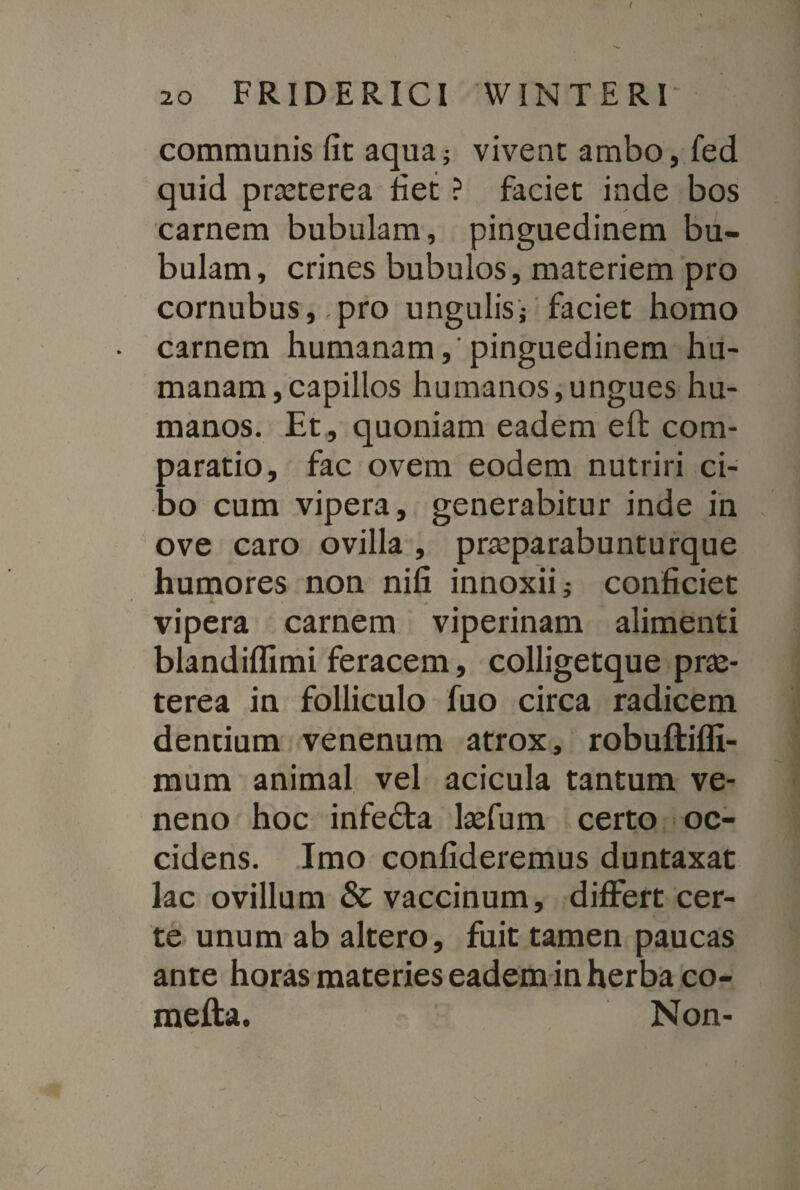 communis fit aqua; vivent ambo, fed quid prasterea fiet ? faciet inde bos carnem bubulam, pinguedinem bu¬ bulam, crines bubulos, materiem pro cornubus, pro ungulis; faciet homo carnem humanam,'pinguedinem hu¬ manam, capillos humanos,ungues hu¬ manos. Et, quoniam eadem eft cora- oaratio, fac ovem eodem nutriri ci- do cum vipera, generabitur inde in ove caro ovilla , prreparabunturque humores non nifi innoxii i conficiet i # vipera carnem viperinam alimenti blandiffimi feracem, colligetque prx- terea in folliculo fuo circa radicem dentium venenum atrox, robuftiffi- mum animal vel acicula tantum ve¬ neno hoc infecta lsefum certo oc¬ cidens. Imo confideremus duntaxat lac ovillum & vaccinum, differt cer¬ te unum ab altero, fuit tamen paucas ante horas materies eadem in herba co- mefta. Non-