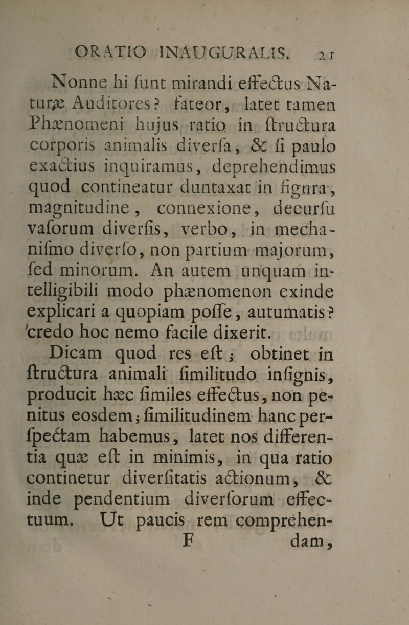 Nonne hi funt mirandi effedus Na¬ turae Auditores? fateor, latet tamen Phtenomeni hujus ratio in ftrudfcura corporis animalis diverfa, & li paulo exadius inquiramus, deprehendimus quod contineatur duntaxat in figura , magnitudine, connexione, decurlli vaforum diverfis, verbo, in mecha- nifmo diverfo, non partium majorum, fed minorum. An autem unquam in- telligibili modo phtenomenon exinde explicari a quopiam poffe, autumatis ? 'credo hoc nemo facile dixerit. Dicam quod res eft i obtinet in ftrudura animali limilitudo infignis, producit hasc fimiles effedus, non pe¬ nitus eosdem jfimilitudinem hancper- fpedtam habemus, latet nos differen¬ tia quae eft in minimis, in qua ratio continetur diverfitatis adionum, Sc inde pendentium diverforum effec¬ tuum. Ut paucis rem comprehen- F dam,