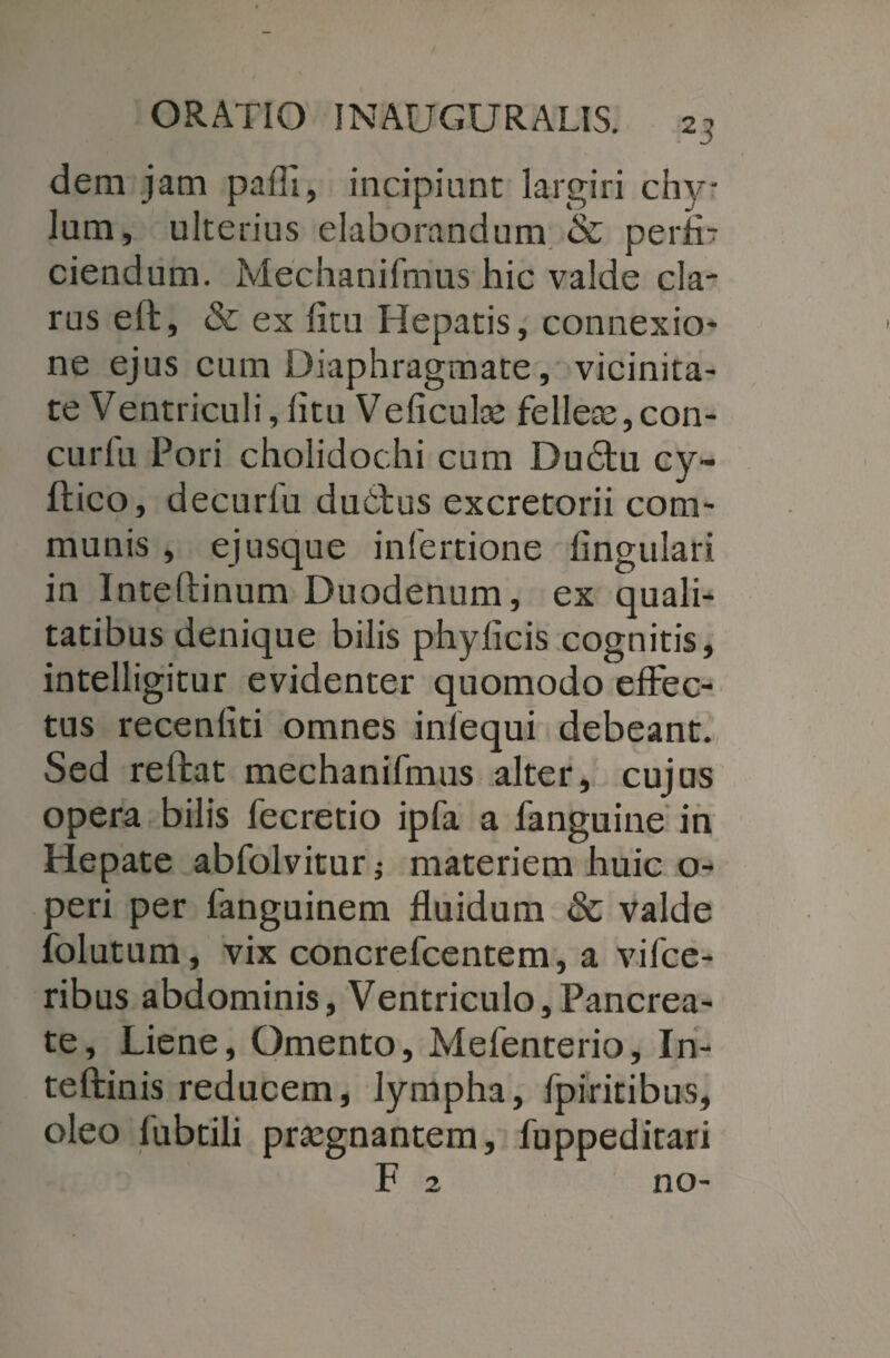 dem jam pafli, incipiant largiri chy¬ lum, ulterias elaborandum & perfi¬ ciendum. Mechanifmus hic valde cla¬ rus eft, & ex ficu Hepatis, connexio¬ ne ejus cum Diaphragmate, vicinita¬ te Ventriculi, litu Veliculce felleae,con- curfu Pori cholidochi cum Du6tu cy- ftico, decurfu dubbus excretorii com¬ munis , ejusque infertione lingulari in Inteftinum Duodenum, ex quali¬ tatibus denique bilis phylicis cognitis, intelligitur evidenter quomodo effec¬ tus recenliti omnes inlequi debeant. Sed reftat mechanifmus alter, cujus opera bilis fecretio ipfa a fanguine in Hepate abfolvitur; materiem huic o- peri per fanguinem fluidum & valde folutum, vix concrefcentem, a vifce- ribus abdominis. Ventriculo,Pancrea¬ te, Liene, Omento, Mefenterio, In- teftinis reducem, lympha, fpiritibus, oleo fubtili praegnantem, fuppeditari