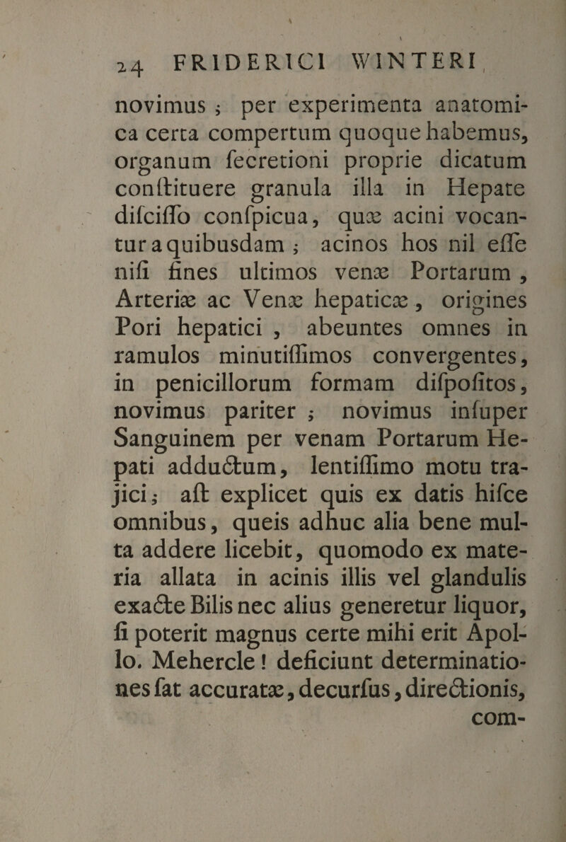 novimus ; per experimenta anatomi¬ ca certa compertum quoque habemus, organum fecretioni proprie dicatum conllituere granula illa in Hepate difcilTo confpicua, qua; acini vocan¬ tur a quibusdam j acinos hos nil efie nili fines ultimos venas Portarum , Arterias ac Vena; hepaticas , origines Pori hepatici , abeuntes omnes in ramulos minutiffimos convergentes, in penicillorum formam difpofitos, novimus pariter ; novimus inluper Sanguinem per venam Portarum He¬ pati addudfcum, lentiflimo motu tra¬ jici,- aft explicet quis ex datis hifce omnibus, queis adhuc alia bene mul¬ ta addere licebit, quomodo ex mate¬ ria allata in acinis illis vel glandulis exadte Bilis nec alius generetur liquor, fi poterit magnus certe mihi erit Apol¬ lo. Mehercle! deficiunt determinatio¬ nes fat accuratas, decurfus, diredtionis, com-