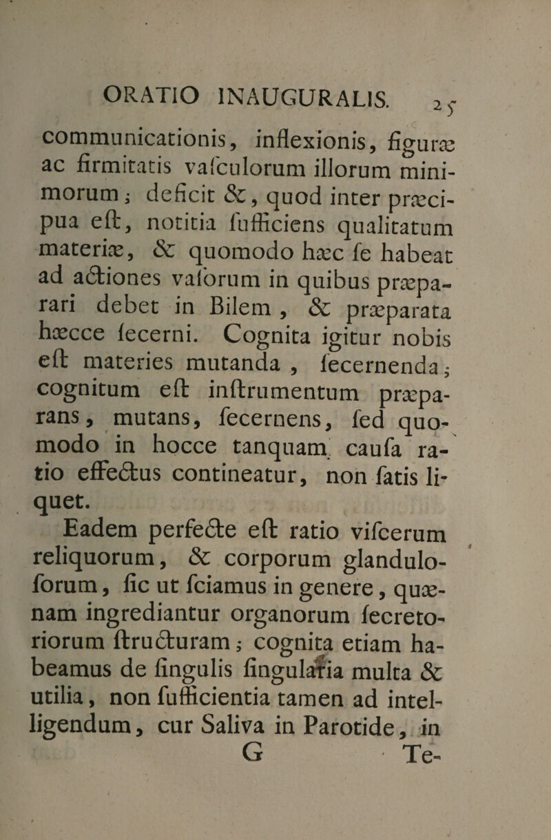 i f communicationis, inflexionis, figura; ac firmitatis vafculorum iliorum mini¬ morum i deficit &, quod inter prseci- pua eft, notitia fufficiens qualitatum materias, & quomodo hasc fe habeat ad adtiones vaforum in quibus praspa- rari debet in Bilem , & prasparata hascce lecerni. Cognita igitur nobis eft materies mutanda , lecernenda i cognitum eft inftrumentum praspa- rans, mutans, fecernens, fed quo¬ modo in hocce tanquam. caufa ra¬ tio efFe&us contineatur, non fatis li¬ quet. Eadem perfe&e eft ratio vifcerum reliquorum, & corporum glandulo- forum, fic ut fciamus in genere, qui¬ nam ingrediantur organorum lecreto- riorum ftru&uram j cognita etiam ha¬ beamus de lingulis lingularia multa & utilia, non fufficientia tamen ad intel- ligendum, cur Saliva in Parotide, in G Te-