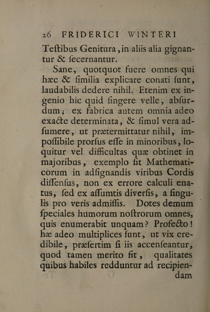 26 FRIDERICI WINTERI Teftibus Genitura,in aliis alia gignan¬ tur & fecernantur. Sane, quotquot fuere omnes qui haec & fimilia explicare conati funt, laudabilis dedere nihil. Etenim ex in¬ genio hic quid lingere velle, abfur- dum; ex fabrica autem omnia adeo exatfce determinata, limul vera ad- fumere, ut praetermittatur nihil, im- poffibile prorfus effe in minoribus, lo¬ quitur vel difficultas quae obtinet in majoribus, exemplo fit Mathemati¬ corum in adfignandis viribus Cordis diffenfus, non ex errore calculi ena¬ tus, fed ex aflumtis diverfis, a lingu¬ lis pro veris admiffis. Dotes demum fpeciales humorum noftrorum omnes, quis enumerabit unquam ? Profe&o! hae adeo multiplices funt, ut vix cre¬ dibile, praefertim fi iis accenfeantur, quod tamen merito fit, qualitates quibus habiles redduntur ad recipien- (
