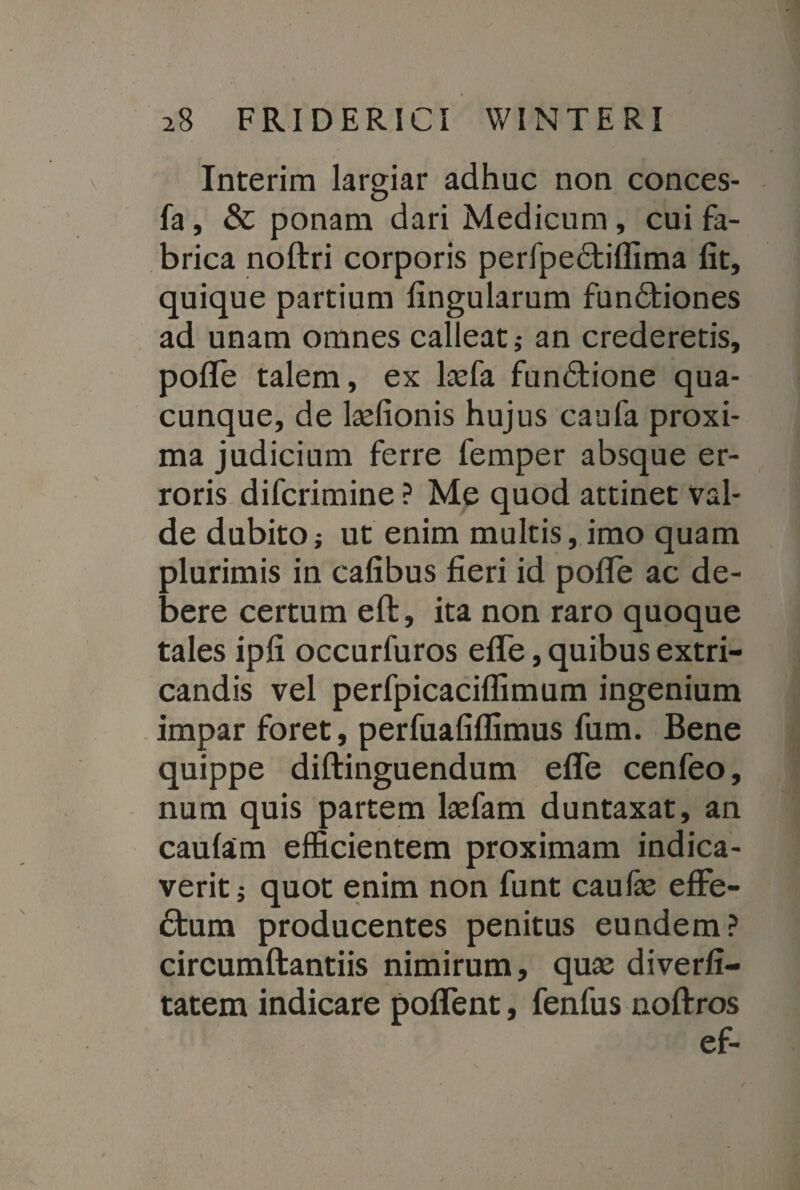 Interira largiar adhuc non conces- fa, & ponam dari Medicum, cui fa¬ brica noftri corporis perfpedtiflima fit, quique partium fingularum funCtiones ad unam omnes calleat; an crederetis, pofle talem, ex lasfa funCtione qua¬ cunque, de laefionis hujus caufa proxi¬ ma judicium ferre femper absque er¬ roris difcrimine ? Me quod attinet Val¬ de dubito; ut enim multis, imo quam plurimis in cafibus fieri id pofle ac de¬ bere certum eft, ita non raro quoque tales ipfi occurfuros efle, quibus extri¬ candis vel perfpicaciflimum ingenium impar foret, perfuafiflimus fum. Bene quippe diftinguendum efle cenfeo, num quis partem laefam duntaxat, an caulam efficientem proximam indica¬ verit; quot enim non funt caufe effe¬ ctum producentes penitus eundem? circumftantiis nimirum, quse diverfi- tatem indicare poffent, fenfus noffros ef-