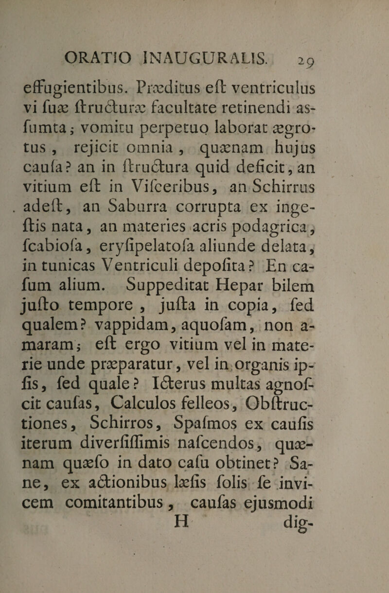 ORATIO INAUGURALIS. 29 effugientibus. Praeditus eft ventriculus vi fuae ftrudturae facultate retinendi as- fumta; vomitu perpetuo laborat aegro¬ tus , rejicit omnia , quaenam hujus caufa? an in ftrudtura quid deficit, an vitium eft in Vifceribus, an Schirrus . adeft, an Saburra corrupta ex inge- ftis nata, an materies acris podagrica, fcabiofa, eryfipelatofa aliunde delata, in tunicas Ventriculi depofita? En ca- fum alium. Suppeditat Hepar bilem jufto tempore , jufta in copia, fed qualem? vappidam, aquofam, non a- maram; eft ergo vitium vel in mate¬ rie unde praeparatur, vel in organis ip- fis, fed quale ? Idterus multas agnofi citcaufas. Calculos felleos, Obftruc- tiones, Schirros, Spafmos ex caulis iterum diverfiflimis nafcendos, quae¬ nam quaefo in dato cafu obtinet ? Sa¬ ne, ex adtionibus laefis folis fe invi¬ cem comitantibus, caufas ejusmodi H * dig-