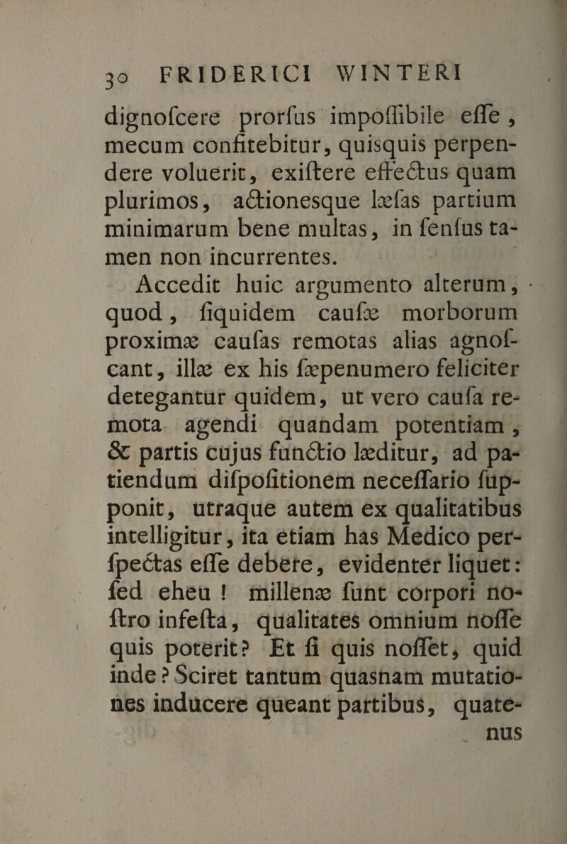 3° dignofcere prorfas impoflibile efle , mecum confitebitur, quisquis perpen¬ dere voluerit, exiftere effedus quam plurimos, adionesque lasfas partium minimarum bene multas, in fenfus ta¬ men non incurrentes. Accedit huic argumento alterum, • quod, fiquidem caufie morborum proximas caufas remotas alias agnof- cant, illas ex his fiepenumero feliciter detegantur quidem, ut vero caufa re¬ mota agendi quandam potentiam , & partis cujus fundio lasditur, ad pa¬ tiendum difpofitionem necefiTario fup- ponit, utraque autem ex qualitatibus intelligitur, ita etiam has Medico per- fpectas efle debere, evidenter liquet: fed eheu ! millenas funt corpori no- ftro infefta, qualitates omnium nofle quis poterit? Et fi quis noflet, quid inde ? Sciret tantum quasnam mutatio¬ nes inducere queant partibus, quate¬ nus