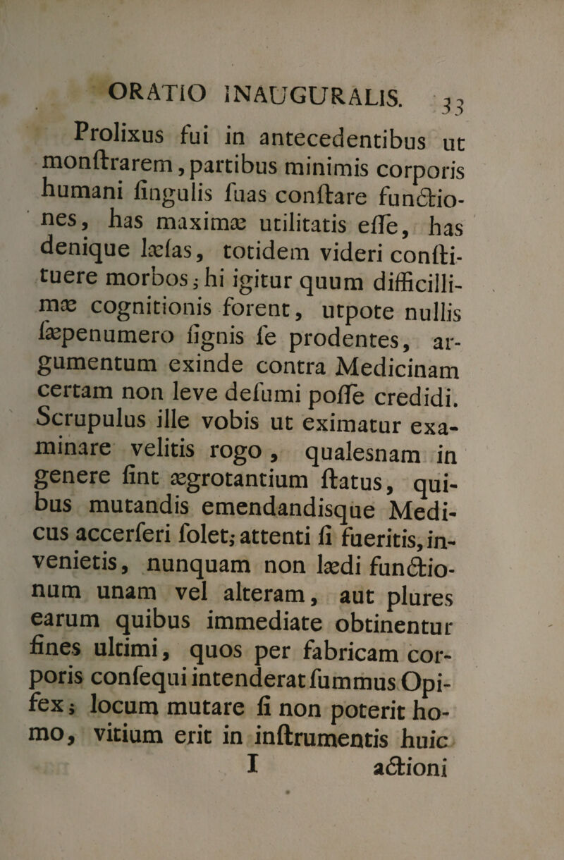 Prolixus fui in antecedentibus ut monftrarem, partibus minimis corporis humani lingulis luas conflare fundio- nes, has maximas utilitatis elTe, has denique Iasias, totidem videri conlli- tuere morbos} hi igitur quum difficilli- m£E cognitionis forent, utpote nullis fepenumero lignis fe prodentes, ar¬ gumentum exinde contra Medicinam certam non leve defumi pofTe credidi. Scrupulus ille vobis ut eximatur exa¬ minare velitis rogo , qualesnam in genere lint asgrotantium llatus, qui¬ bus mutandis emendandisque Medi¬ cus accerferi foleti attenti li fueritis, in¬ venietis , nunquam non laedi fundio- num unam vel alteram, aut plures earum quibus immediate obtinentur fines ultimi, quos per fabricam cor¬ poris confequi intenderat fummus Opi¬ fex i locum mutare fi non poterit ho¬ mo, vitium erit in inftrumentis huic I adioni