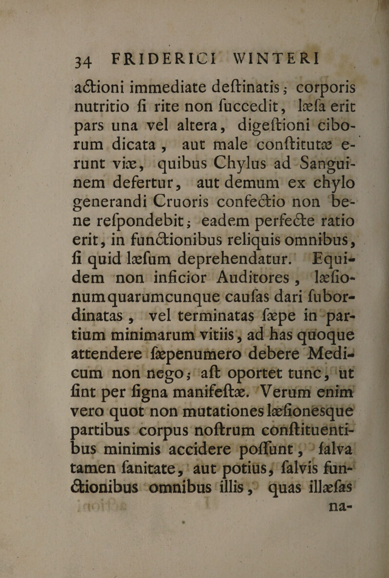 aCtioni immediate deftinatis ; corporis nutritio fi rite non fuccedit, befa erit pars una vel altera, digeftioni cibo¬ rum dicata , aut male conftitutas e- runt viae, quibus Chylus ad Sangui¬ nem defertur, aut demum ex chylo generandi Cruoris confectio non be¬ ne refpondebiti eadem perfeCte ratio erit, in funCtionibus reliquis omnibus, fi quid laefum deprehendatur. Equi¬ dem non inficior Auditores , laefio- numquarumcunque caufas dari fubor- dinatas , vel terminatas faepe in par¬ tium minimarum vitiis, ad has quoque attendere faepenumero debere Medi¬ cum non nego ,• aft oportet tunc, ut fint per figna manifeftae. Verum enim vero quot non mutationes laefionesque partibus corpus noftrum conftituenti- bus minimis accidere pofliint, lalva tamen fanitate, aut potius, falvis fun¬ ctionibus omnibus illis, quas illaefas i na-