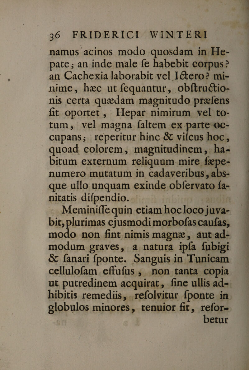 namus acinos modo quosdam in He¬ pate ; an inde male fe habebit corpus ? an Cachexia laborabit vel I£tero? mi- «r nime, haec utfequantur, obftru£tio- nis certa quaedam magnitudo praefens fit oportet, Hepar nimirum vel to¬ tum , vel magna faltem ex parte oc¬ cupans i reperitur hinc & vifcus hoc, quoad colorem, magnitudinem, ha¬ bitum externum reliquum mire faepe- numero mutatum in cadaveribus,abs¬ que ullo unquam exinde obfervato fa- nitatis difpendio. Meminiflequin etiam hoc loco juva¬ bit, plurimas ej usmodi morbofas caufas, modo non fint nimis magnae, aut ad¬ modum graves, a natura ipfa fubigi & fanari fponte. Sanguis in Tunicam cellulofam efFufus , non tanta copia ut putredinem acquirat, fine ullis ad¬ hibitis remediis, refolvitur fponte in globulos minores, tenuior fit, refor- betur