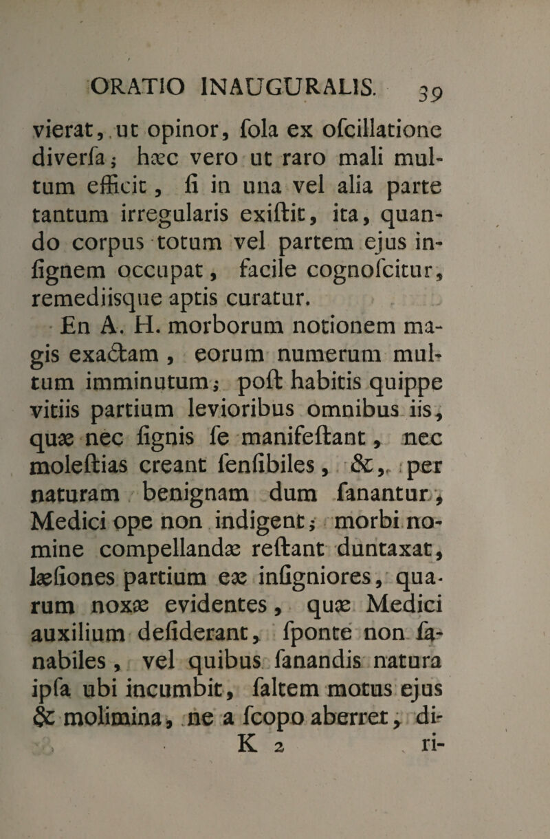 vierat,.ut opinor, fola ex ofcillatione diverfa; haec vero ut raro mali mul¬ tum efficit, fi in una vel alia parte tantum irregularis exiftit, ita, quan¬ do corpus totum vel partem ejus in- fignem occupat, facile cognofcitur, remediisque aptis curatur. En A. H. morborum notionem ma¬ gis exa<5tam , eorum numerum mul¬ tum imminutum; poft habitis quippe vitiis partium levioribus omnibus, iis, quas nec lignis fe manifeftant, nec moleftias creant fenfibiles, &per naturam benignam dum fanantur , Medici ope non indigent ; morbi no¬ mine compellandae reftant duntaxat, lasfiones partium eas infigniores, qua¬ rum noxae evidentes, quas Medici auxilium defiderant, fponte non fa- nabiles, vel quibus fanandis natura ipfa ubi incumbit, faltem motus ejus & molimina, ne a fcopo aberret, di- K 2 ri-