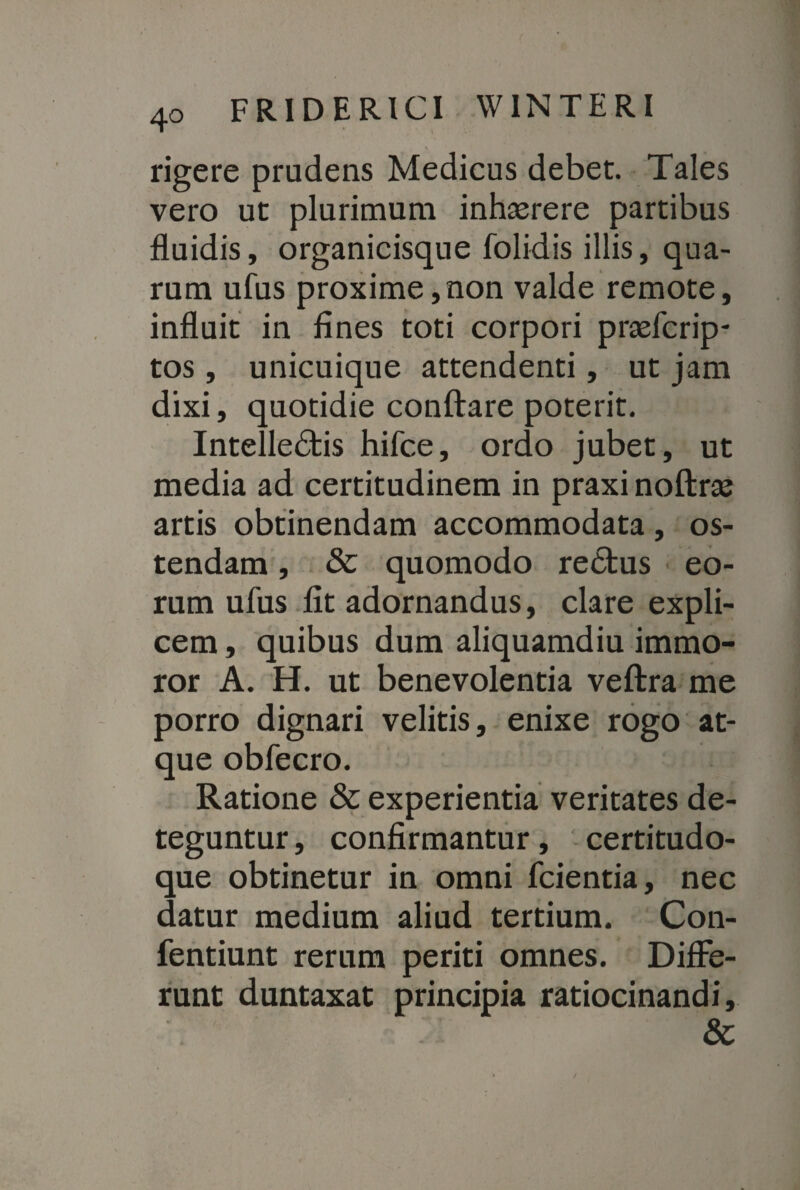 \ rigere prudens Medicus debet. Tales vero ut plurimum inhaerere partibus fluidis, organicisque folidis illis, qua¬ rum ufus proxime,non valde remote, influit in fines toti corpori praefcrip- tos, unicuique attendenti, ut jam dixi, quotidie conflare poterit. Intelledfcis hifce, ordo jubet, ut media ad certitudinem in praxinoftrae artis obtinendam accommodata, os¬ tendam , & quomodo redtus eo¬ rum ufus fit adornandus, clare expli¬ cem , quibus dum aliquamdiu immo¬ ror A. H. ut benevolentia veftra me porro dignari velitis, enixe rogo at¬ que obfecro. Ratione & experientia veritates de¬ teguntur , confirmantur, certitudo¬ que obtinetur in omni fcientia, nec datur medium aliud tertium. Con- fentiunt rerum periti omnes. Diffe¬ runt duntaxat principia ratiocinandi, &