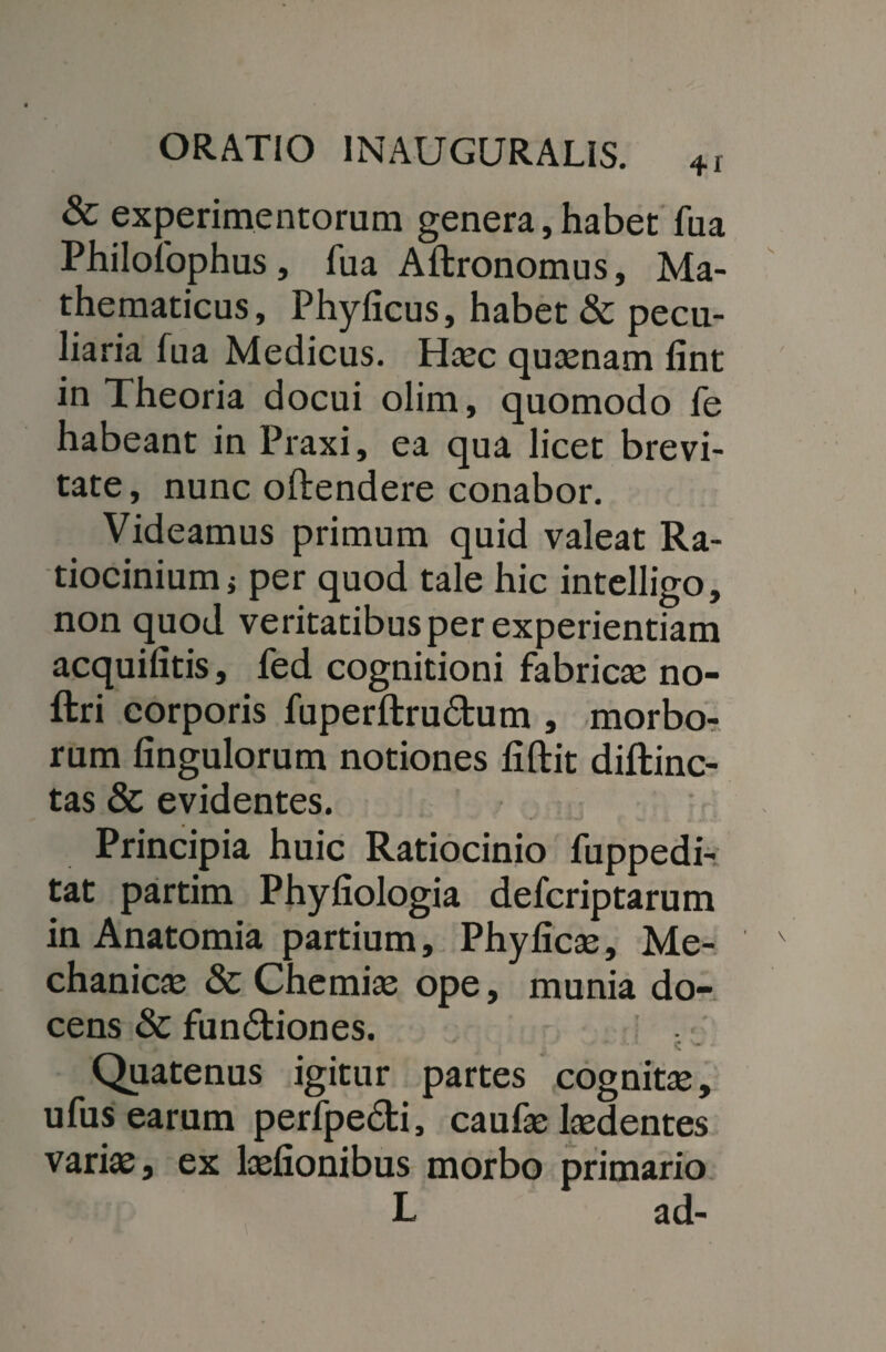& experimentorum genera,habet fua Philofophus, fua Aftronomus, Ma¬ thematicus, Phyficus, habet & pecu¬ liaria fua Medicus. Haec quaenam lint in Theoria docui olim, quomodo fe habeant in Praxi, ea qua licet brevi¬ tate , nunc offendere conabor. Videamus primum quid valeat Ra¬ tiocinium i per quod tale hic intelligo, non quod veritatibus per experientiam acquifitis, fed cognitioni fabricae no- ftri corporis fuperftru&um , morbo¬ rum Angulorum notiones fiftit diftinc- tas & evidentes. Principia huic Ratiocinio fuppedi- tat partim Phyfiologia defcriptarum in Anatomia partium, Phylicae, Me¬ chanicae & Chemiae ope, munia do¬ cens & fundtiones. Quatenus igitur partes cognitae, ufus earum perfpedi, caufae laedentes varias, ex lasfionibus morbo primario L ad-