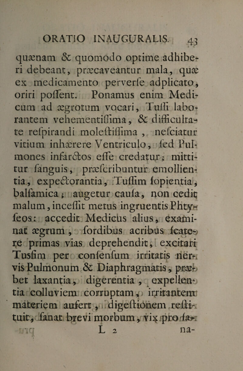 ORATiO INAUGURAL1S. 43 * t quaenam & quomodo optime adhibe¬ ri debeant, prxcaveantur mala, qux ex medicamento perverfe adplicato, oriri poflent. Ponamus enim Medi¬ cum ad xgrotum vocari, Tulli labo¬ rantem vehementiffima, & difficulta¬ te refpirandi moleftiffima , nefciatur vitium inhxrere Ventriculo, led Pul¬ mones infardtos efle credatur; mitti¬ tur fanguis, prxfcribuntur emolliem tia, expectorantia, Tuffim lopientia, balfamica; augetur caula, non cedit; malum,inceffit metus ingruentis Phty- feos: accedit Medicus alius, exami¬ nat aegrum , fordibus acribus leate-; re primas vias deprehendit,i excitari Tusfim per conlenfum irritatis ner-» vis Pulmonum & Diaphragmatis, prxr bet laxantia, digerentia , expellens tia colluviem corruptam,, irritantem' materiem aufert ,C digeftionem relii- tuit, fanat brevi morbum, vix profa*; •iq L 2 na- \
