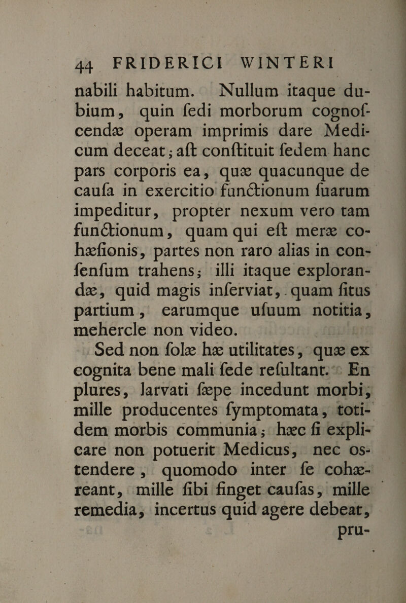 nabili habitum. Nullum itaque du¬ bium, quin fedi morborum cognof- cendae operam imprimis dare Medi¬ cum deceat; aft conftituit fedem hanc pars corporis ea, quae quacunque de caufa in exercitio functionum fuarum impeditur, propter nexum vero tam funCfcionum, quam qui eft merae co- haefionis, partes non raro alias in con- fenfum trahens; illi itaque exploran¬ das, quid magis inferviat,. quam fitus partium , earumque ufuum notitia, mehercle non video. Sed non folae hae utilitates, quae ex cognita bene mali fede refultant. En plures, larvati faepe incedunt morbi, mille producentes fymptomata, toti¬ dem morbis communia; haec fi expli¬ care non potuerit Medicus, nec os¬ tendere , quomodo inter fe cohae¬ reant, mille libi finget caufas, mille remedia, incertus quid agere debeat, pru-