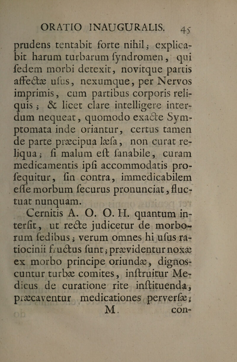 4 trudens tentabit forte nihili explica- ait harum turbarum fyndromen, qui fedem morbi detexit, novitque partis affedtas ufus, nexumque, per Nervos imprimis, cum partibus corporis reli¬ quis ; & licet clare intelligere inter¬ dum nequeat, quomodo exacte Sym¬ ptomata inde oriantur, certus tamen de parte prascipua lasfa, non curat re¬ liqua i fi malum eft fanabile, curam medicamentis ipfi accommodatis pro- fequitur, fin contra, immedicabilem efie morbum fecurus pronunciat, fluc¬ tuat nunquam. Cernitis A. O. O. H. quantum in¬ terfit, ut redte judicetur de morbo¬ rum fedibus i verum omnes hi ufus ra¬ tiocinii fluctus funt j praevidentur noxa: ex morbo principe oriundas, dignos¬ cuntur turbas comites, inftruitur Me¬ dicus de curatione rite inftituenda, piascaventur medicationes perverfas;