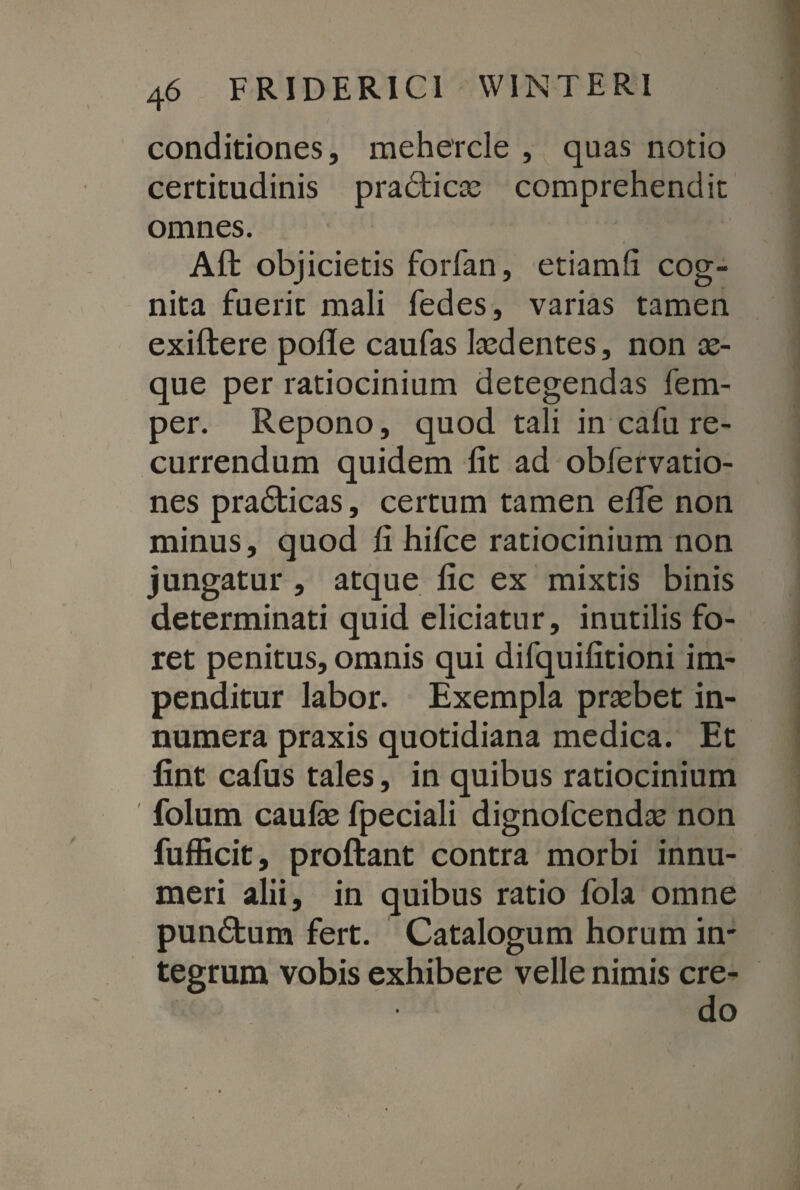 conditiones, mehercle , quas notio certitudinis pradticse comprehendit omnes. Aft objicietis foiTan, etiamfi cog¬ nita fuerit mali fedes, varias tamen exiftere pofle caufas Itedentes, non se¬ que per ratiocinium detegendas fem- per. Repono, quod tali in cafu re¬ currendum quidem fit ad obfervatio- nes pra&icas, certum tamen efife non minus, quod fi hifce ratiocinium non jungatur , atque fic ex mixtis binis determinati quid eliciatur, inutilis fo¬ ret penitus, omnis qui difquifitioni im¬ penditur labor. Exempla prsebet in¬ numera praxis quotidiana medica. Et fint cafus tales, in quibus ratiocinium folum caufse fpeciali dignofcendse non fufficit, proftant contra morbi innu¬ meri alii, in quibus ratio fola omne pun£tum fert. Catalogum horum in¬ tegrum vobis exhibere velle nimis cre¬ do