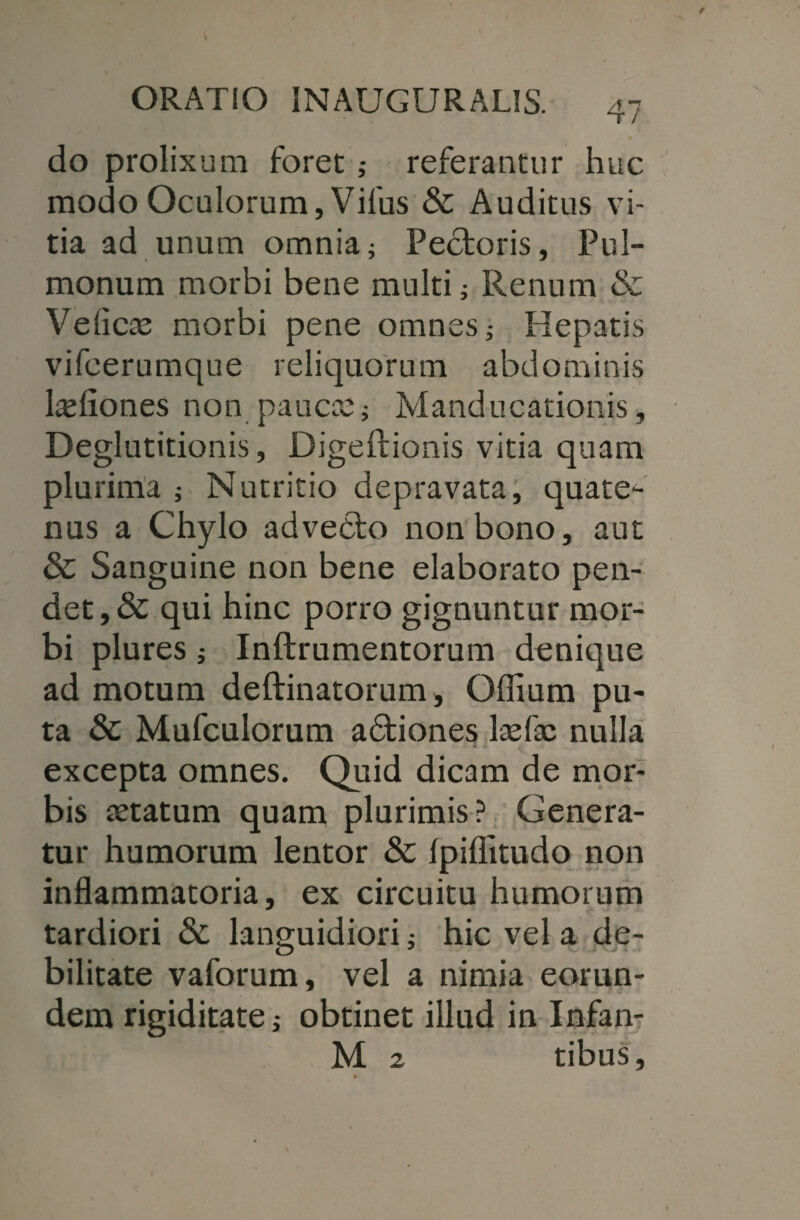 do prolixum foret referantur huc modo Oculorum, Vilus & Auditus vi¬ tia ad unum omnia i Pectoris, Pul¬ monum morbi bene multi; Renum & Velicae morbi pene omnes; Hepatis vifeerumque reliquorum abdominis l^liones non paucae; Manducationis, Deglutitionis, Digeftionis vitia quam plurima ; Nutritio depravata, quate¬ nus a Chylo advecto non bono, aut & Sanguine non bene elaborato pen¬ det , & qui hinc porro gignuntur mor¬ bi plures; Inftrumentorum denique ad motum deftinatorum, Offium pu¬ ta & Mufculorum adfciones laefac nulla excepta omnes. Quid dicam de mor¬ bis aetatum quam plurimis? Genera¬ tur humorum lentor & Ipiflitudo non inflammatoria, ex circuitu humorum tardiori & languidiori; hic vel a de¬ bilitate vaforum, vel a nimia eorun¬ dem rigiditate; obtinet illud in Infan- M 2 tibus.