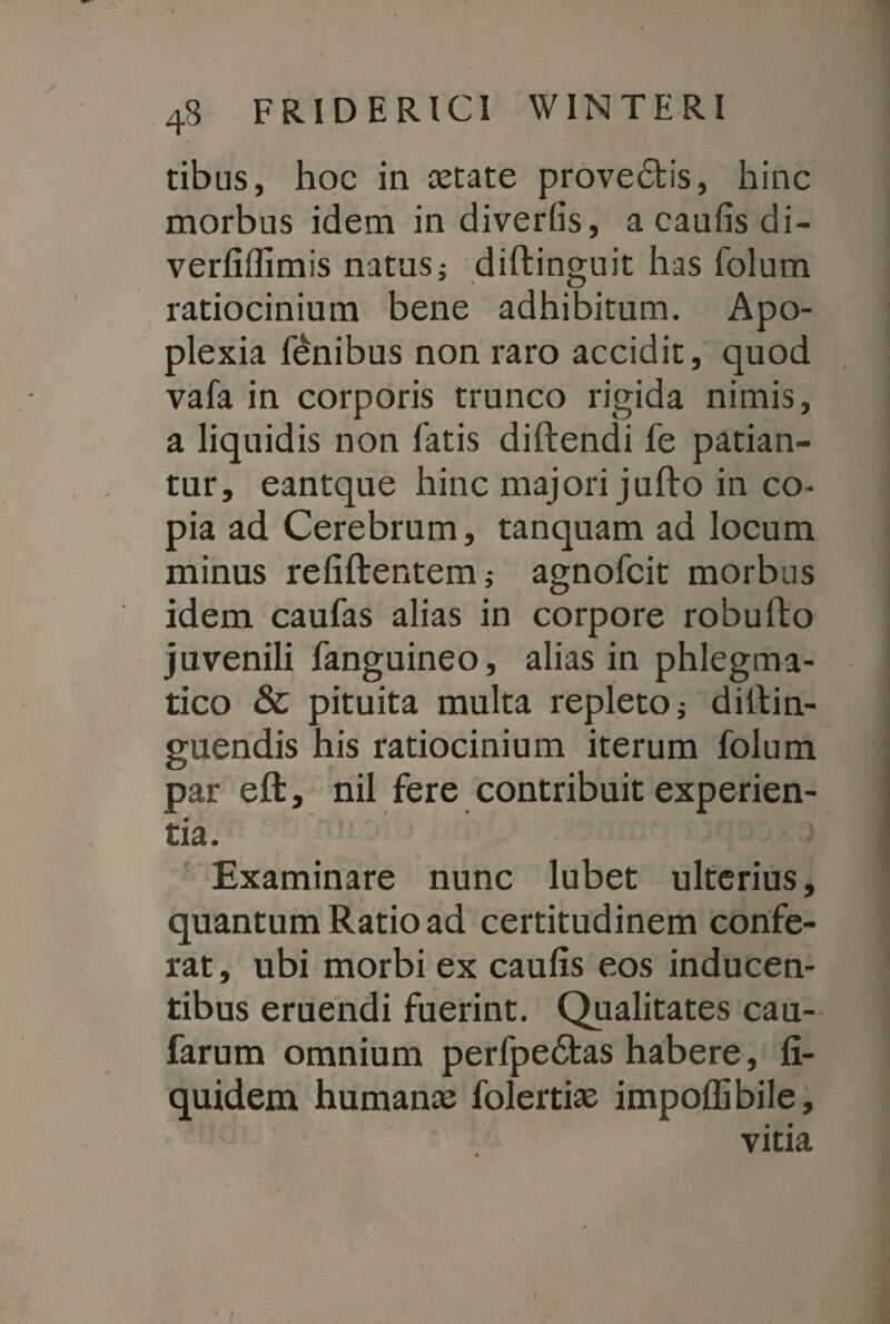 4b friderici winteri tibus, hoc in astate provedtis, hinc morbus idem in diverlis, a caufis di- verfiflimis natus; diftinguit has folum ratiocinium bene adhibitum. Apo¬ plexia finibus non raro accidit, quod vafa in corporis trunco rigida nimis, a liquidis non fatis diftendi fe patian¬ tur, eantque hinc majori jufto in co¬ pia ad Cerebrum, tanquam ad locum minus refiftentem; agnofcit morbus idem caufas alias in corpore robulto juvenili fanguineo, alias in phlegma¬ tico & pituita multa repleto j diftin- guendis his ratiocinium iterum folum par eft, nil fere contribuit experien¬ tia. Examinare nunc lubet ulterius, quantum Ratio ad certitudinem confe¬ rat, ubi morbi ex caufis eos inducen¬ tibus eruendi fuerint. Qualitates cau- farum omnium perfpedtas habere, fi- quidem humanas folertias impoffibile, vitia