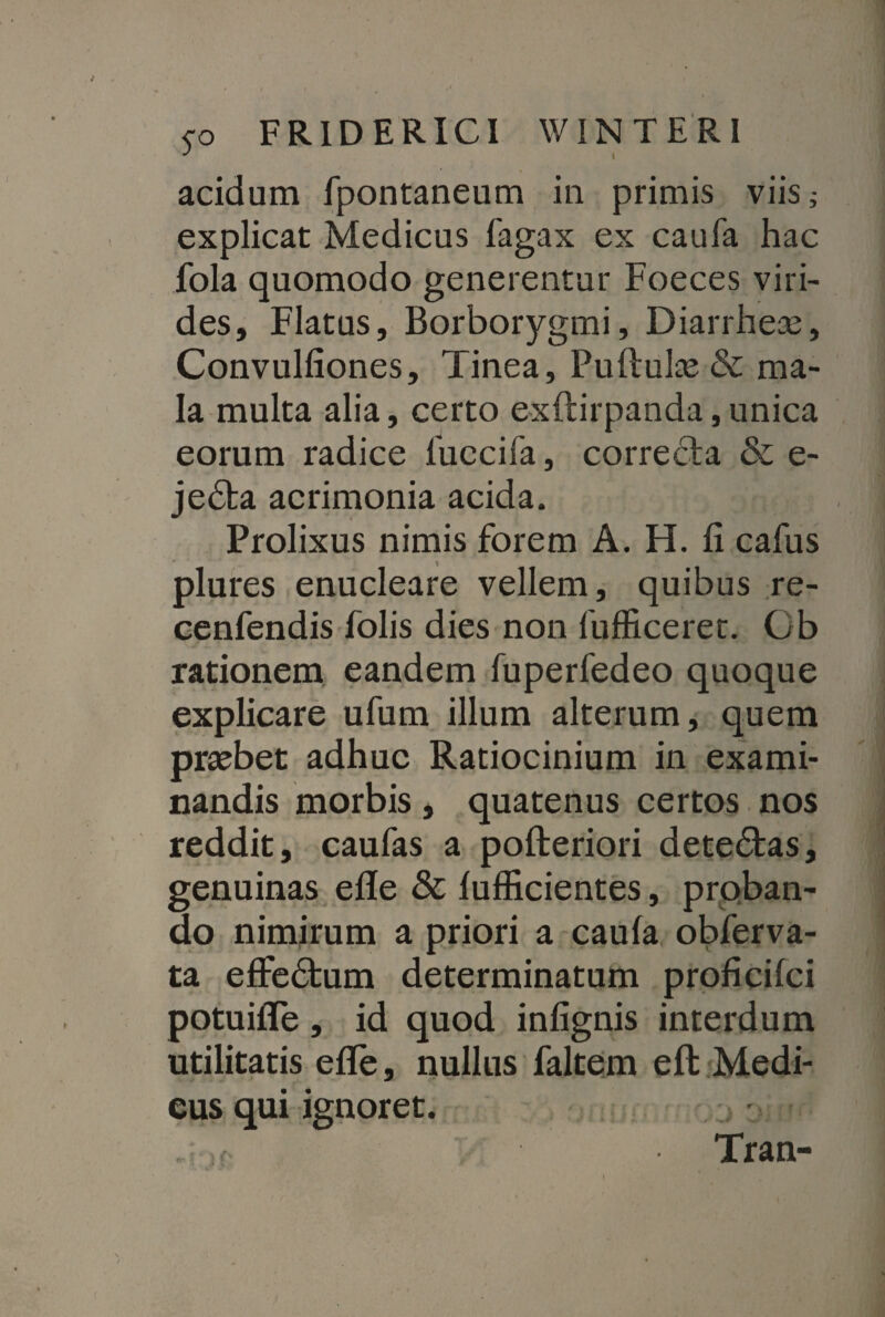 acidum fpontaneum in primis viis ^ explicat Medicus Tagax ex caufa hac fola quomodo generentur Foeces viri¬ des, Flatus, Borborygmi, Diarrheas, Convulfiones, Tinea, Puflulae & ma¬ la multa alia, certo exftirpanda, unica eorum radice fuccifa, correcta & e- jedfca acrimonia acida. Prolixus nimis forem A. H. fi cafus plures enucleare vellem, quibus re- cenfendis Tolis dies non fufficeret. Gb rationem eandem Tuperfedeo quoque explicare ufum illum alterum, quem praebet adhuc Ratiocinium in exami¬ nandis morbis , quatenus certos nos reddit, caufas a pofteriori dete&as, genuinas efle & lufficientes, proban¬ do nimirum a priori a caufa obferva- ta efle£fcum determinatum proficifci potuifle, id quod infignis interdum utilitatis efle, nullus faltem eft Medi¬ cus qui ignoret. Tran-