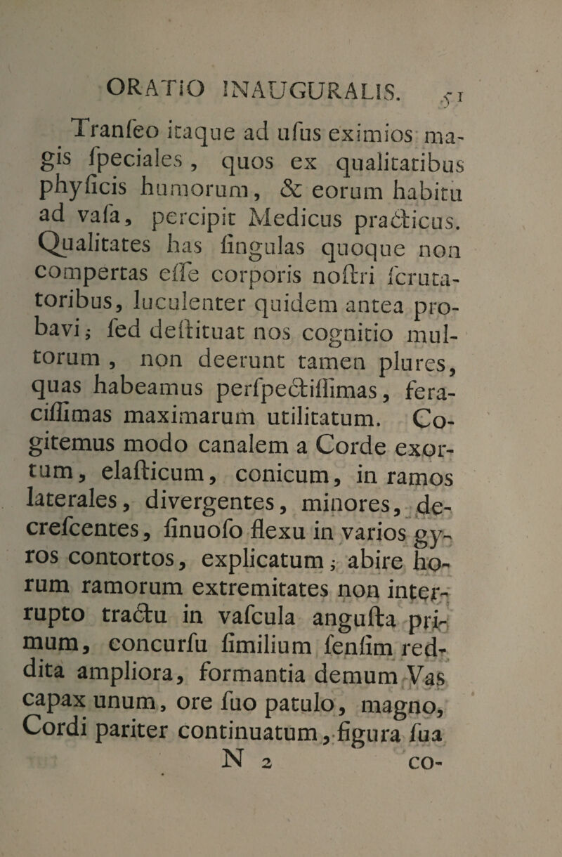 Tranfeo itaque ad ufus eximios ma¬ gis Speciales , quos ex qualitatibus phyficis humorum, & eorum habitu ad vafa, percipit Medicus pra&icus. Qualitates has lingulas quoque non compertas elle corporis noftri Icruta- toribus, luculenter quidem antea pro¬ bavi j Sed deftituat nos cognitio mul¬ torum , non deerunt tamen plures, quas habeamus perSpebtiflimas, fera- ciflimas maximarum utilitatum. Co¬ gitemus modo canalem a Corde exor¬ tum, elafticum, conicum, in ramos laterales, divergentes, minores, de- crefcentes, linuofo flexu in varios gy¬ ros contortos, explicatum ; abire ho¬ rum ramorum extremitates non inter¬ rupto tra&u in vafcula angufta pri¬ mum, concurfu fimilium fenlim red¬ dita ampliora, formantia demum Vas capax unum, ore fuo patulo, magno, Cordi pariter continuatum, figura fua N 2 co-