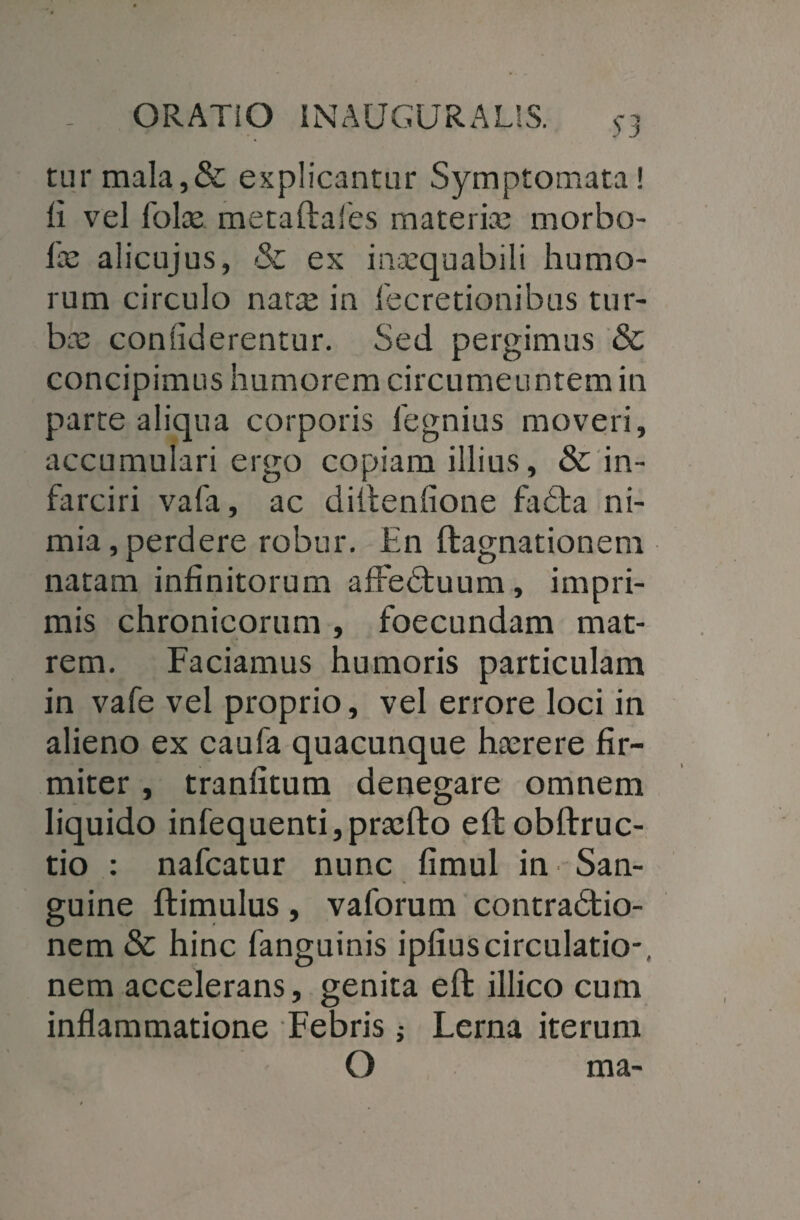 turmala,& explicantur Symptomata! fi vel folas metaftafes materias morbo- las alicujus, & ex inarquabili humo¬ rum circulo nata; in fecretionibus tur¬ ba; confiderentur. Sed pergimus &; concipimus humorem circumeuntem in parte aliqua corporis legnius moveri, accumulari ergo copiam illius, & in¬ farciri vafa, ac dillenfione faCta ni¬ mia, perdere robur. En ftagnationem natam infinitorum afFeCtuum, impri¬ mis chronicorum , foecundam mat¬ rem. Faciamus humoris particulam in vafe vel proprio, vel errore loci in alieno ex caufa quacunque hasrere fir¬ miter , tranfitum denegare omnem liquido infequenti, praelio ellobftruc- tio : nafcatur nunc fimul in San¬ guine ftimulus, vaforum contractio¬ nem & hinc fanguinis ipfiuscirculatio*, nem accelerans, genita eft illico cum inflammatione Febris; Lema iterum O ma-