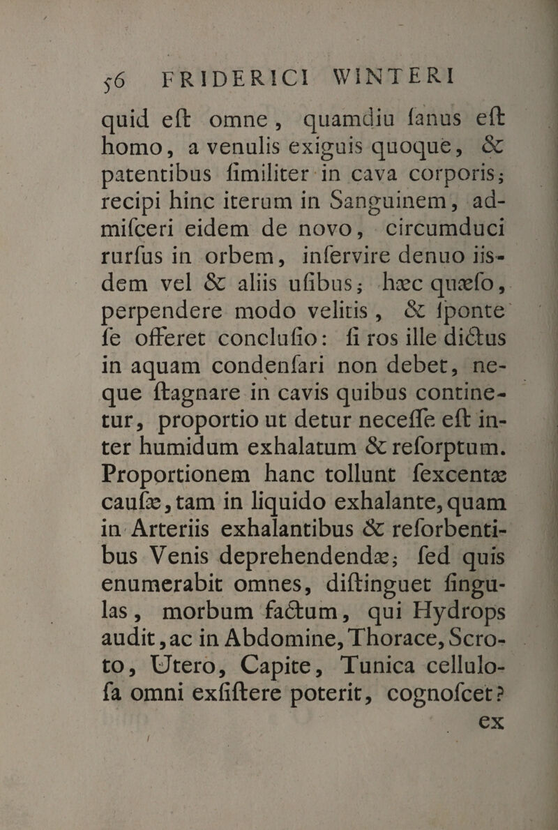 quid eft omne , quamdiu lanus eft homo, a venulis exiguis quoque, & patentibus limiliter in cava corporis; recipi hinc iterum in Sanguinem, ad- mifceri eidem de novo, circumduci rurfus in orbem, infervire denuo iis¬ dem vel & aliis ufibus; haecquaefo, perpendere modo velitis , & lponte fe offeret conclulio: li ros ille di<Stus in aquam condenfari non debet, ne¬ que ftagnare in cavis quibus contine¬ tur, proportio ut detur neceffe eft in¬ ter humidum exhalatum & reforptum. Proportionem hanc tollunt fexcentae caufae,tam in liquido exhalante,quam in Arteriis exhalantibus &c reforbenti- bus Venis deprehendendaej fed quis enumerabit omnes, diftinguet lingu¬ las, morbum fadtum, qui Hydrops audit, ac in Abdomine, Thorace, Scro¬ to, Utero, Capite, Tunica cellulo- fa omni exfiftere poterit, cognofcet? ex l
