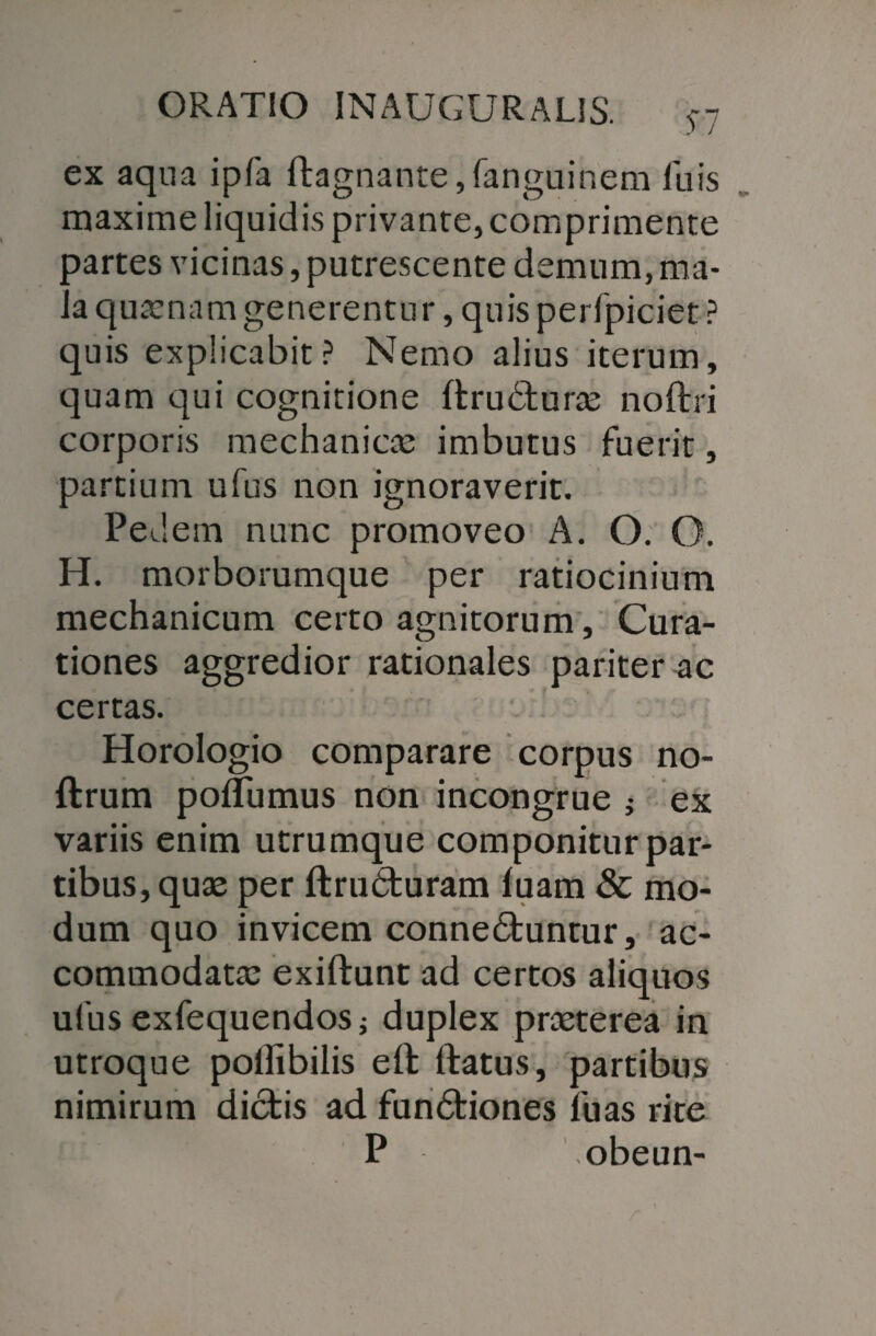 ex aqua ipfa ftagnante,fanguinem luis maxime liquidis privante, comprimente partes vicinas, putrescente demum, ma¬ la quasnam generentur, quis perfpiciet ? quis explicabit? Nemo alius iterum, quam qui cognitione ftru&uras noftri corporis mechanicas imbutus fuerit, partium ufus non ignoraverit. Ped em nunc promoveo A. O.O. H. morborumque per ratiocinium mechanicum certo agnitorum, Cura¬ tiones aggredior rationales pariter ac certas. Horologio comparare corpus no- ftrum poflumus non incongrue ; ex variis enim utrumque componitur par¬ tibus, quae per ftrudturam luam & mo¬ dum quo invicem conne&untur, ac¬ commodatas exiftunt ad certos aliquos ufus exfequendos j duplex praeterea in utroque pollibilis eft: ftatus, partibus nimirum dictis ad fun&iones fuas rite P obeun-