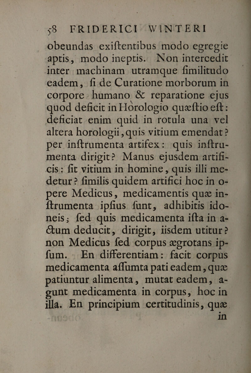 obeundas exiftentibus modo egregie aptis, modo ineptis. Non intercedit inter machinam utramque fimilitudo eadem, fi de Curatione morborum in corpore humano & reparatione ejus quod deficit in Horologio quasftioeft: deficiat enim quid in rotula una vel altera horologii,quis vitium emendat? per inftrumenta artifex: quis inftru- menta dirigit? Manus ejusdem artifi¬ cis : fit vitium in homine, quis illi me¬ detur ? fimilis quidem artifici hoc in o- pere Medicus, medicamentis quas in¬ ftrumenta ipfius funt, adhibitis ido¬ neis j fed quis medicamenta ifta in a- £tum deducit, dirigit, iisdem utitur ? non Medicus fed corpus asgrotans ip- fum. En differentiam: facit corpus medicamenta affumta pati eadem, quas patiuntur alimenta, mutat eadem, a- gunt medicamenta in corpus, hoc in illa. En principium certitudinis, quas in