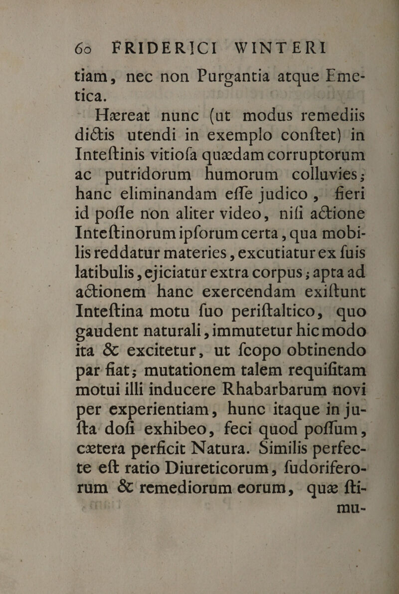 V tiam, nec non Purgantia atque Eme¬ tica. Haereat nunc (ut modus remediis didis utendi in exemplo conflet) in Inteftinis vitiofa quaedam corruptorum ac putridorum humorum colluvies hanc eliminandam efTe judico , fieri id pofle non aliter video, nili adione Inteftinorum ipforumcerta, qua mobi¬ lis reddatur materies, excutiatur ex luis latibulis, ejiciatur extra corpus; apta ad adionem hanc exercendam exiflunt Inteftina motu luo periftaltico, quo gaudent naturali, immutetur hic modo ita & excitetur, ut fcopo obtinendo par fiat; mutationem talem requifitam motui illi inducere Rhabarbarum novi N N per experientiam, hunc itaque in ju- fta dofi exhibeo, feci quod polium, caetera perficit Natura. Similis perfec¬ te eft ratio Diureticorum, fudorifero- rum & remediorum eorum, quae fti- mu-