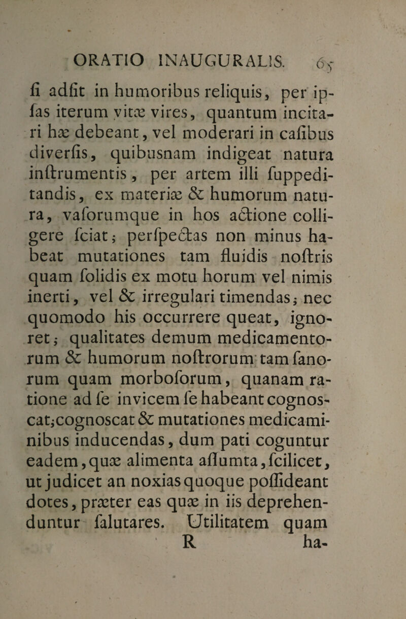 Ii adiit in humoribus reliquis, per ip- las iterum vitas vires, quantum incita¬ ri has debeant, vel moderari in cafibus diverfis, quibusnam indigeat natura inftrumentis, per artem illi fuppedi- tandis, ex materiae & humorum natu¬ ra, vaforumque in hos adtione colli¬ gere fciat; perfpebtas non minus ha¬ beat mutationes tam fluidis noftris quam folidis ex motu horum vel nimis inerti, vel & irregulari timendasj nec quomodo his occurrere queat, igno¬ ret i qualitates demum medicamento¬ rum & humorum noftrorum tam fano¬ rum quam morboforum, quanam ra¬ tione adfe invicem fe habeantcognos- catjCOgnoscat& mutationes medicami¬ nibus inducendas, dum pati coguntur eadem,quas alimenta aflumta,fcilicet, ut judicet an noxias quoque poflideant dotes, praeter eas quas in iis deprehen¬ duntur falutares. Utilitatem quam _ . * R ha-