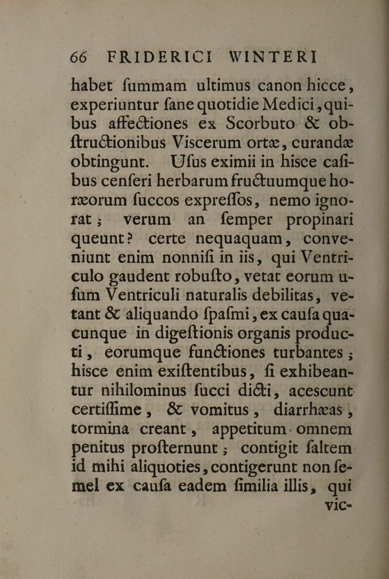 habet fummam ultimus canon hicce, experiuntur fane quotidie Medici, qui¬ bus affectiones ex Scorbuto & ob- ftruCtionibus Viscerum ortse, curandas obtingunt. Ufus eximii in hisce cafi- bus cenferi herbarum fruCtuumque ho¬ raeorum fuccos expreffos, nemo igno¬ rat j verum an femper propinari queunt? certe nequaquam, conve¬ niunt enim nonnifi in iis, qui Ventri¬ culo gaudent robufto, vetat eorum u- fum Ventriculi naturalis debilitas, ve¬ tant & aliquando fpafmi, ex caufa qua¬ cunque in digeftionis organis produc¬ ti , eorumque funCtiones turbantes ; hisce enim exiftentibus, fi exhibean¬ tur nihilominus fucci diCti, acescunt certiflime , & vomitus , diarrhasas , tormina creant, appetitum omnem penitus profternunt; contigit faltem id mihi aliquoties, contigerunt non fe- mel ex caufa eadem fimilia illis, qui vic-
