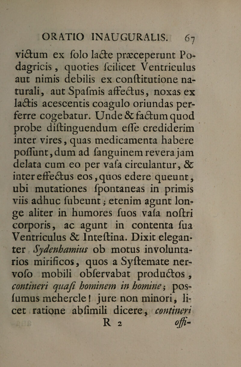 vidtum ex folo la£te praeceperunt Po¬ dagricis, quoties fcilicet Ventriculus aut nimis debilis ex conftitutione na¬ turali, aut Spafmis aflre£his, noxas ex la£tis acescentis coagulo oriundas per¬ ferre cogebatur. Unde &fa£tum quod probe diftinguendum efle crediderim inter vires, quas medicamenta habere pofifunt, dum ad fanguinem revera jam delata cum eo per vafa circulantur, & inter effectus eos, quos edere queunt, ubi mutationes fpontaneas in primis viis adhuc fubeunt; etenim agunt lon¬ ge aliter in humores fuos vafa noftri corporis, ac agunt in contenta fua Ventriculus & Inteftina. Dixit elegan¬ ter Sjdenhamius ob motus involunta¬ rios mirificos, quos a Syftemate ner- vofo mobili obfervabat produdos , contineri quafi hominem in homine •, pos- fumus mehercle! jure non minori, li¬ cet ratione abfimili dicere, contineri R 2 cffi-