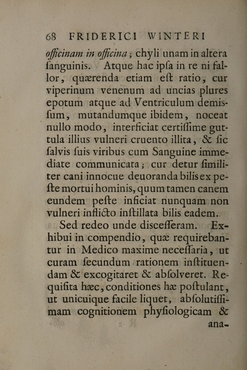 v officinam in officina; chyli unam in altera languinis. Atque hac ipfa in re ni fal¬ lor, quaerenda etiam eft ratio, cur viperinum venenum ad uncias plures epotum atque ad Ventriculum demis- fum, mutandumque ibidem, noceat nullo modo, interficiat certifiime gut¬ tula illius vulneri cruento illita, & fic falvis fuis viribus cum Sanguine imme¬ diate communicata j cur detur fimili- ter cani innocue deuoranda bilis ex pe- fte mortui hominis, quum tamen canem eundem pefte inficiat nunquam non vulneri inflidto inftillata bilis eadem. Sed redeo unde discefiferam. Ex¬ hibui in compendio, qute requireban¬ tur in Medico maxime necefifaria, ut curam fecundum rationem inftituen- dam & excogitaret & abfolveret. Re- quifita haec,conditiones has poftulant, ut unicuique facile liquet, abfolutiffi- mam cognitionem phyfiologicam & ana-