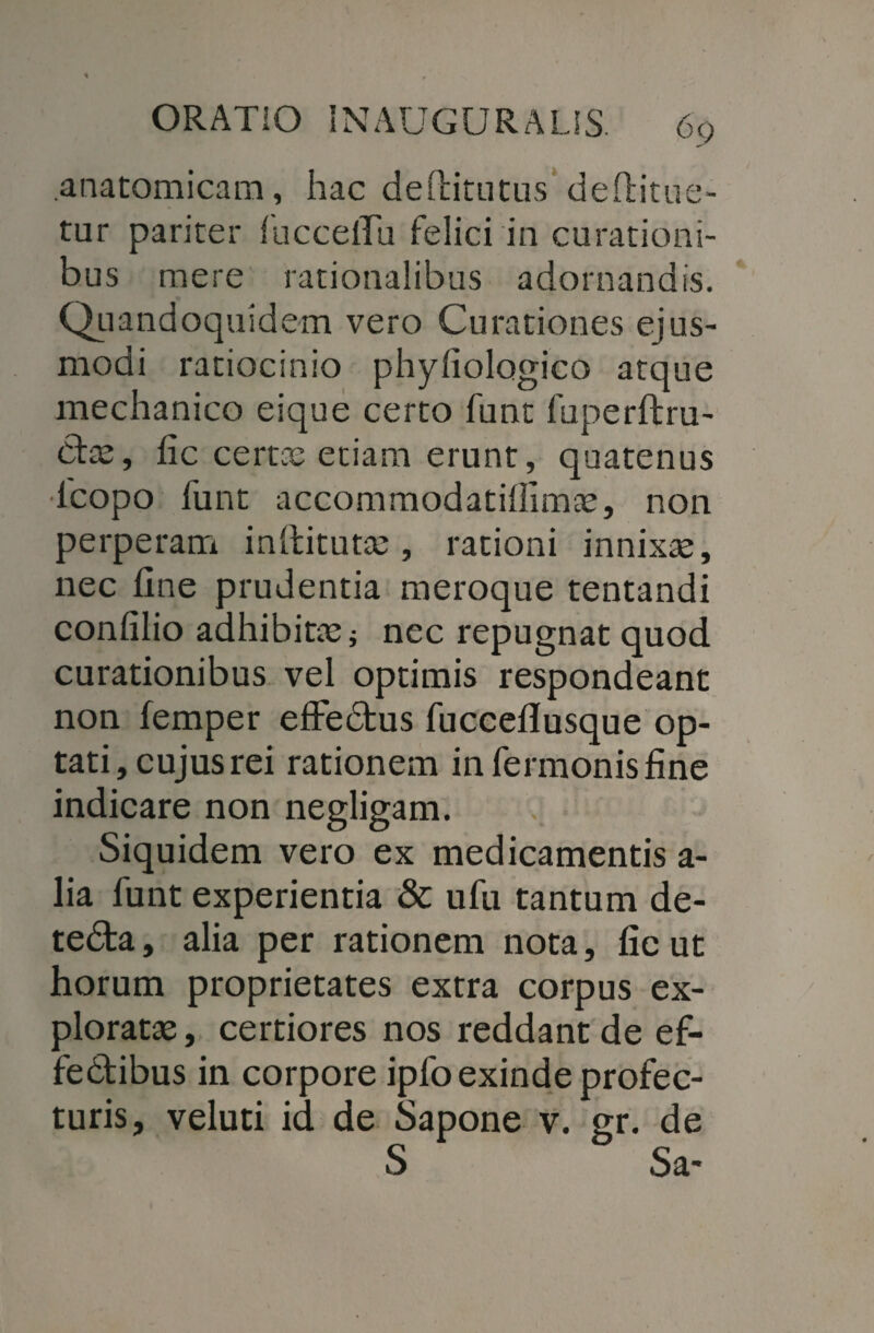 .anatomicam, hac deftitutus deftitue- tur pariter fuccelTu felici in curationi¬ bus mere rationalibus adornandis. Quandoquidem vero Curationes ejus¬ modi ratiocinio phyliologico atque mechanico eique certo funt fuperftru- Ctse, fic certae etiam erunt, quatenus lcopo funt accommodatiffimae, non perperam inftitutae , rationi innixae, nec fine prudentia meroque tentandi confilio adhibitae* nec repugnat quod curationibus vel optimis respondeant non femper effedus fucceflusque op¬ tati, cujus rei rationem infermonisfine indicare non negligam. Siquidem vero ex medicamentis a- lia funt experientia & ufu tantum de- te&a, alia per rationem nota, fic ut horum proprietates extra corpus ex¬ ploratae , certiores nos reddant de ef- fedibus in corpore ipfo exinde profec¬ turis, veluti id de Sapone v. gr. de S Sa*