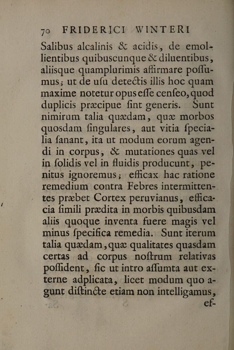 Salibus alcalinis & acidis, de emol¬ lientibus quibuscunque & diluentibus, aliisque quamplurimis affirmare pollu- musj ut de ufu detectis illis hoc quam maxime notetur opus efle cenfeo, quod duplicis praecipue lint generis. Sunt nimirum talia quaedam, quae morbos quosdam lingulares, aut vitia fpecia- lia fanant, ita ut modum eorum agen¬ di in corpus, 6c mutationes quas vel in folidis vel in fluidis producunt, pe¬ nitus ignoremus; efficax hac ratione remedium contra Febres intermitten¬ tes praebet Cortex peruvianus, effica¬ cia limili praedita in morbis quibusdam aliis quoque inventa fuere magis vel minus fpecifica remedia. Sunt iterum talia quaedam, quae qualitates quasdam certas ad corpus noftrum relativas poffident, lic ut intro alTumta aut ex¬ terne adplicata, licet modum quo a- gunt diftindte etiam non intelligamus, ef-