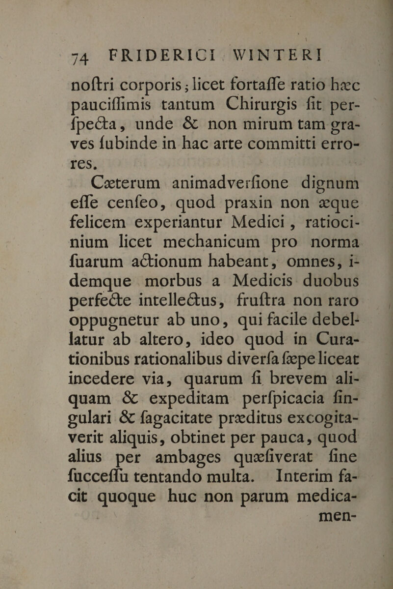 74 FRIDERICI WINTERi noftri corporis; licet fortafife ratio haec pauciffimis tantum Chirurgis fit per- fpedta, unde & non mirum tam gra¬ ves lubinde in hac arte committi erro¬ res. Caeterum animadverfione dignum eflfe cenfeo, quod praxin non aeque felicem experiantur Medici , ratioci¬ nium licet mechanicum pro norma fuarum adtionum habeant, omnes, i- demque morbus a Medicis duobus perfedte intelledtus, fruftra non raro oppugnetur ab uno, qui facile debel¬ latur ab altero, ideo quod in Cura¬ tionibus rationalibus diverfafaepe liceat incedere via, quarum fi brevem ali¬ quam & expeditam perfpicacia lin¬ gulari & fagacitate praeditus excogita¬ verit aliquis, obtinet per pauca, quod alius per ambages quaefiverat fine fuccelfu tentando multa. Interim fa¬ cit quoque huc non parum medica-