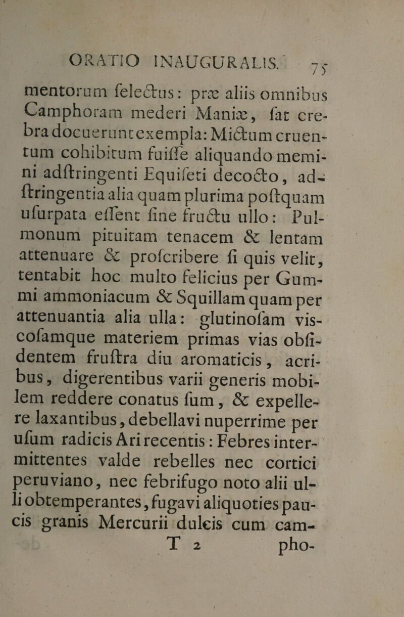 mentorum felebtus: prx aliis omnibus Camphoram mederi Manite, fat cre¬ bra docueruntexempla: Mictum cruen¬ tum cohibitum tuille aliquando memi¬ ni adftringenti Equiferi decocto, ad- ftringentia alia quam plurima poftquam ufurpata edent line frudu ullo: Pul¬ monum pituitam tenacem & lentam attenuare & profcribere fi quis velit, tentabit hoc multo felicius per Gum- mi ammoniacum & Squillam quam per attenuantia alia ulla: glutinolam vis- cofamque materiem primas vias obli¬ dentem fruftra diu aromaticis, acri¬ bus , digerentibus varii generis mobi¬ lem reddere conatus lum, & expelle¬ re laxantibus,debellavi nuperrime per ufum radicis Ari recentis: Febres inter¬ mittentes valde rebelles nec cortici peruviano, nec febrifugo noto alii ul¬ li obtemperantes, fugavi aliquoties pau¬ cis granis Mercurii dulcis cum cam-